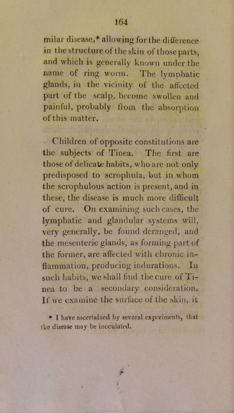 milar disease/ allowing for the difference in the structure of the akin of those parts, and which is generally known under the name of ring worm. The lymphatic glands, in the vicinity of the affected part of the scalp, become swollen and painful, probably from the absorption of this matter. Children of opposite constitutions are the subjects of Tinea. The first are those of delicate habits, who are not only predisposed to scrophula, but in whom the scrophulous action is present, and in these, the disease is much more difficult of cure. On examining such cases, the lymphatic and glandular systems will, very generally, be found deranged, and the mesenteric glands, as forming part of the former, are affected with chronic in- flammation, producing indurations. In such habits, we shall find the cure of Ti- nea to be a secondary consideration. If we examine the surface of the skin, it * I have ascertained by several experiments, that ihe disease may be inoculated. f
