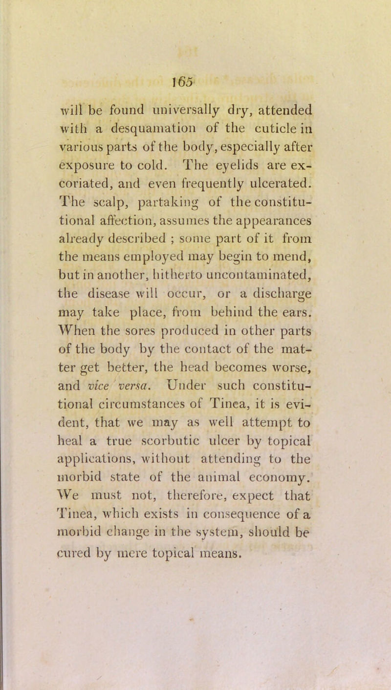 will be found universally dry, attended with a desquamation of the cuticle in various parts of the body, especially after exposure to cold. The eyelids are ex- coriated, and even frequently ulcerated. The scalp, partaking of the constitu- tional affection, assumes the appearances already described ; some part of it from the means employed may begin to mend, but in another, hitherto uncontaminated, the disease will occur, or a discharge may take place, from behind the ears. When the sores produced in other parts of the body by the contact of the mat- ter get better, the head becomes worse, and vice versa. Under such constitu- tional circumstances of Tinea, it is evi- dent, that we may as well attempt to heal a true scorbutic ulcer by topical applications, without attending to the morbid state of the animal economy. We must not, therefore, expect that Tinea, which exists in consequence of a morbid change in the system, should be cured by mere topical means.