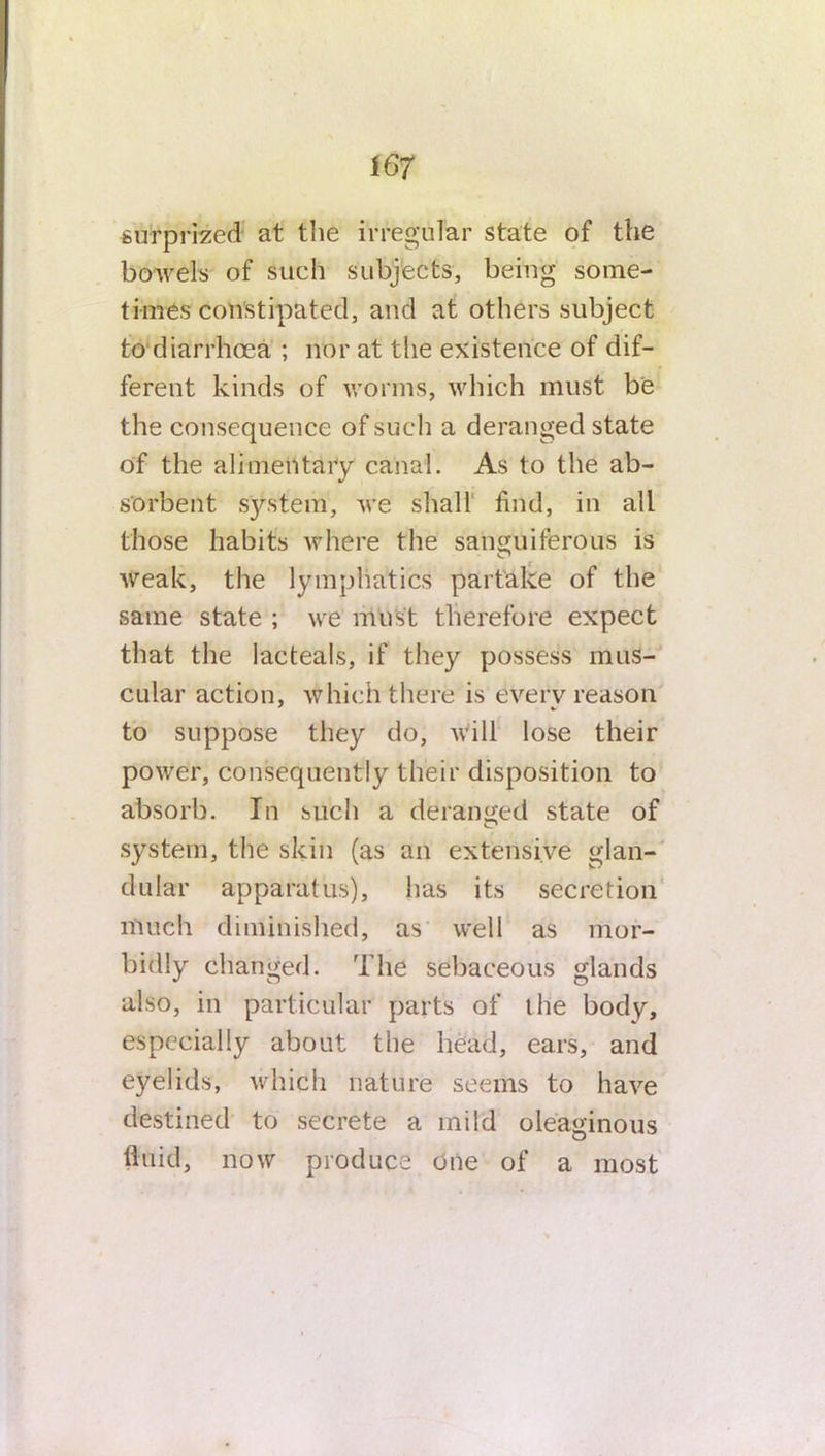 surprized at the irregular state of the bowels of such subjects, being some- times constipated, and at others subject to diarrhoea ; nor at the existence of dif- ferent kinds of worms, which must be the consequence of such a deranged state of the alimentary canal. As to the ab- sorbent system', we shall find, in all those habits where the sanguiferous is weak, the lymphatics partake of the same state ; we must therefore expect that the lacteals, if they possess mus- cular action, which there is every reason to suppose they do, will lose their power, consequently their disposition to absorb. In such a deranged state of system, the skin (as an extensive glan- dular apparatus), has its secretion much diminished, as well as mor- bidly changed. The sebaceous glands also, in particular parts of the body, especially about the head, ears, and eyelids, which nature seems to have destined to secrete a mild oleaginous fluid, now produce one of a most