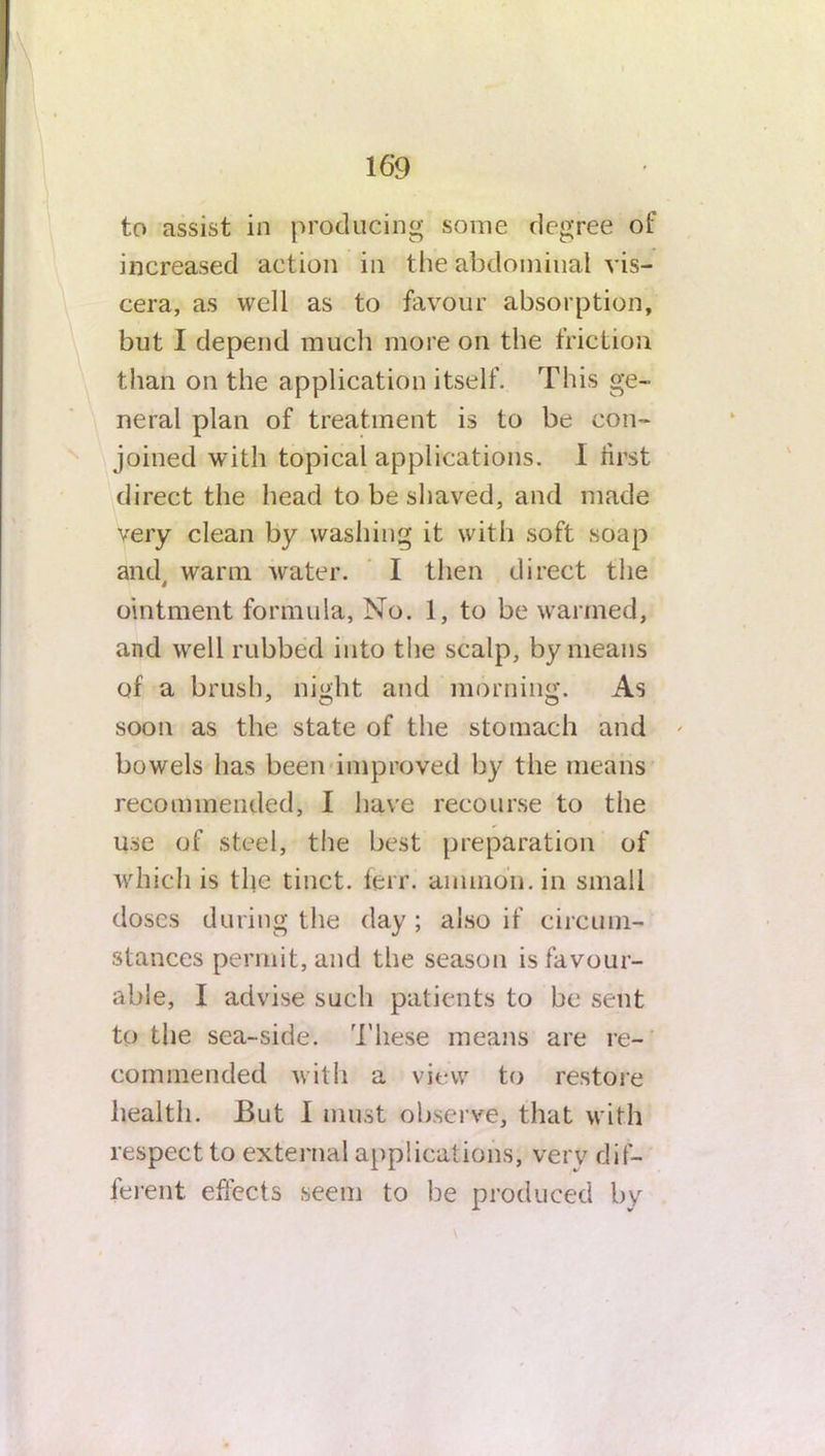 to assist in producing some degree of increased action in the abdominal vis- cera, as well as to favour absorption, but I depend much more on the friction than on the application itself. This ge- neral plan of treatment is to be con- joined with topical applications. I iirst direct the head to be shaved, and made very clean by washing it with soft soap and, warm water. I then direct the ointment formula, No. 1, to be warmed, and well rubbed into the scalp, by means of a brush, night and morning. As soon as the state of the stomach and bowels has been improved by the means recommended, I have recourse to the use of steel, the best preparation of which is the tinct. ferr. amnion, in small doses during the day ; also if circum- stances permit, and the season is favour- able, I advise such patients to be sent to the sea-side. These means are re- commended with a view to restore health. But I must observe, that with respect to external applications, verv dif- ferent effects seem to be produced by