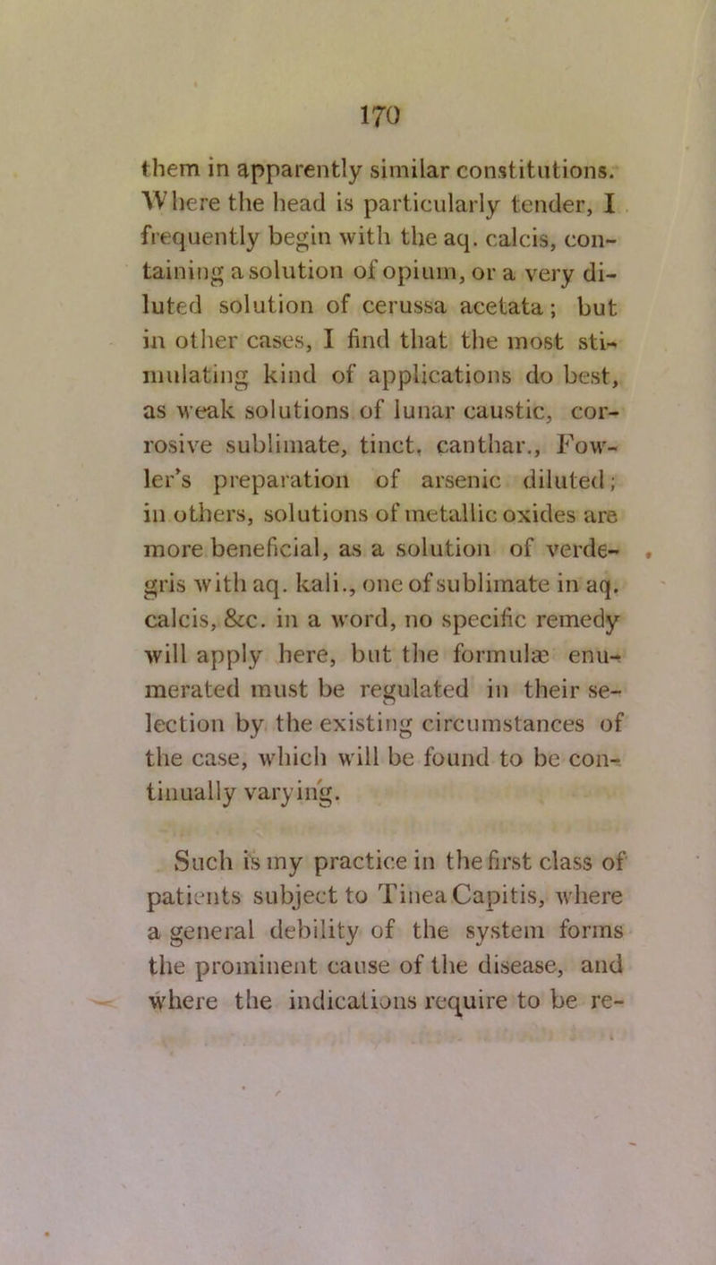 them in apparently similar constitutions. Where the head is particularly tender, I frequently begin with the aq. calcis, con- taining a solution of opium, or a very di- luted solution of cerussa acetata; but in other cases, I find that the most sti- mulating kind of applications do best, as weak solutions of lunar caustic, cor- rosive sublimate, tinct. canthar., Fow- ler’s preparation of arsenic diluted; in others, solutions of metallic oxides are more beneficial, as a solution of verde- gris witliaq. kali., one of sublimate in aq. calcis, &c. in a word, no specific remedy will apply here, but the formulas enu- merated must be regulated in their se- lection by the existing circumstances of the case, which will be found to be con- tinually varying. Such is my practice in the first class of patients subject to Tinea Capitis, where a general debility of the system forms the prominent cause of the disease, and where the indications require to be re-