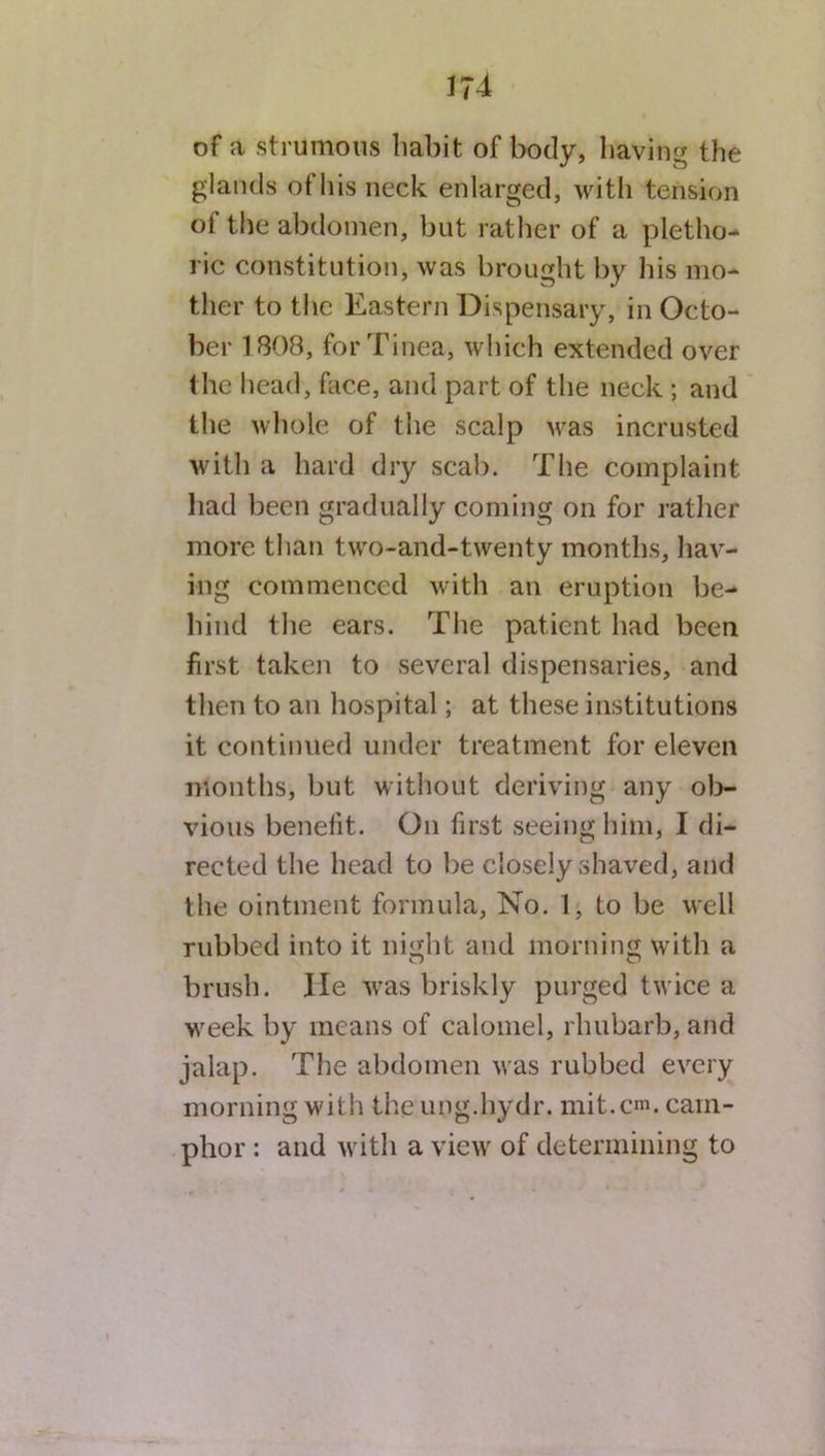 of a strumous habit of body, having the glands of his neck enlarged, with tension oi the abdomen, but rather of a pletho- ric constitution, was brought by his mo- ther to the Eastern Dispensary, in Octo- ber 1808, for Tinea, which extended over the head, face, and part of the neck ; and the whole of the scalp was incrusted with a hard dry scab. The complaint had been gradually coming on for rather more than two-and-twenty months, hav- ing commenced with an eruption be- hind the ears. The patient had been first taken to several dispensaries, and then to an hospital; at these institutions it continued under treatment for eleven months, but without deriving any ob- vious benefit. On first seeing him, I di- rected the head to be closely shaved, and the ointment formula, No. 1, to be well rubbed into it night and morning with a brush. lie was briskly purged twice a week by means of calomel, rhubarb, and jalap. The abdomen was rubbed every morning with theung.hydr. mit.cm. cam- phor : and with a view of determining to