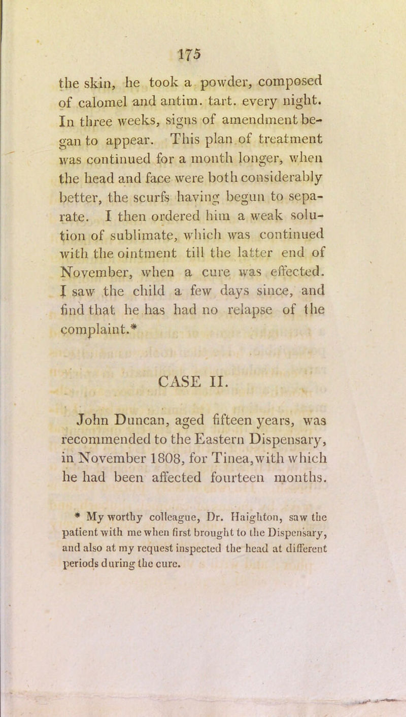 17 5 the skin, lie took a powder, composed of calomel and antim. tart, every night. In three weeks, signs of amendment be- gan to appear. This plan of treatment was continued for a month longer, when the head and face were both considerably better, the scurfs having begun to sepa- rate. I then ordered him a weak solu- tion of sublimate, which was continued with the ointment till the latter end of November, when a cure was effected. J saw the child a few days since, and find that he has had no relapse of lhe complaint.* CASE II. John Duncan, aged fifteen years, was recommended to the Eastern Dispensary, in November 1808, for Tinea,with which he had been affected fourteen months. * My worthy colleague, Dr. Haighton, saw the patient with me when first brought to the Dispensary, anti also at my request inspected the head at different periods d uring the cure.