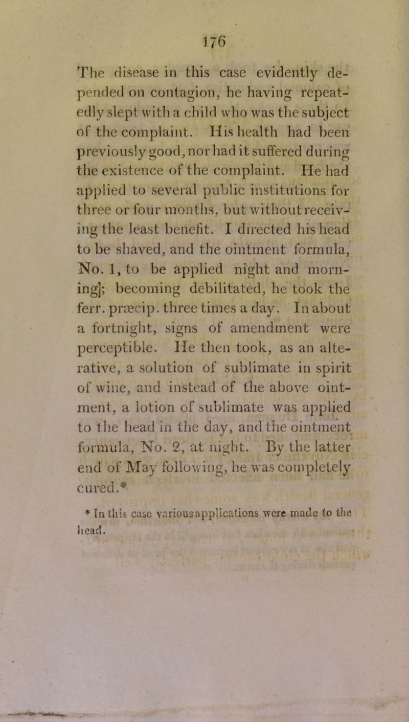 The disease in this case evidently de- pended on contagion, he having repeat- edly slept with a child who was the subject of the complaint. His health had been previously good, nor had it suffered during the existence of the complaint. He had applied to several public institutions for three or four months, but without receiv- ing the least benefit. I directed his head C? to be shaved, and the ointment formula. No. l,to be applied night and morn- ing]; becoming debilitated, he took the ferr. pnecip. three times a day. In about a fortnight, signs of amendment were perceptible. He then took, as an alte- rative, a solution of sublimate in spirit of wine, and instead of the above oint- ment, a lotion of sublimate was applied to the head in the day, and the ointment formula, No. 2, at night. By the latter end of May following, he was completely cured.* * In this case various applications were made to the head.