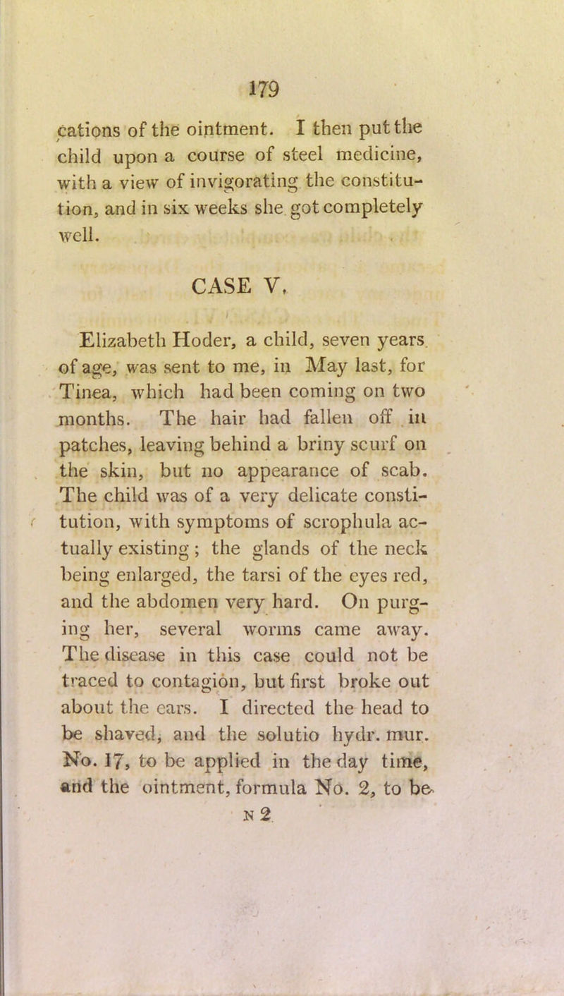 cations of the ointment. I then put the child upon a course of steel medicine, with a view of invigorating the constitu- tion, and in six weeks she got completely well. CASE V, . i Elizabeth Hoder, a child, seven years of age, was sent to me, in May last, for Tinea, which had been coming on two months. The hair had fallen off ill patches, leaving behind a briny scurf on the skin, but no appearance of scab. The child was of a very delicate consti- tution, with symptoms of scrophula ac- tually existing; the glands of the neck being enlarged, the tarsi of the eyes red, and the abdomen very hard. On purg- ing her, several worms came away. The disease in this case could not be traced to contagion, but first broke out about the ears. I directed the head to be shaved, and the solutio hydr. mur. No. 17, to be applied in the day time, and the ointment, formula No. 2, to be. N 2