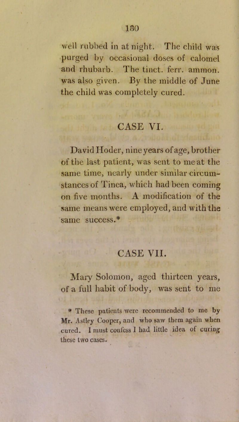 ino well rubbed in at night. The child was purged by occasional doses of calomel and rhubarb. The tinct. ferr. anunon. was also given. By the middle of June the child was completely cured. CASE VI. David Hoder, nine years of age, brother of the last patient, was sent to meat the same time, nearly under similar circum- stances of Tinea, which had been coming on five months. A modification of the same means were employed, and with the same success.* CASE VII. Mary Solomon, aged thirteen years, of a full habit of body, was sent to me * These patients were recommended to me by Mr. Astley Cooper, and who saw them again when cured. I must coufess 1 had little idea of curing . * .* \ • these two cases.