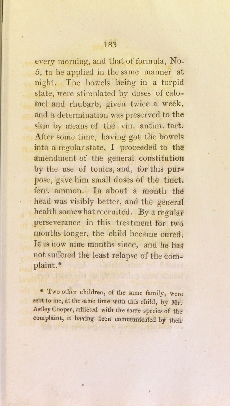 every morning, and that of formula, No. 5, to be applied in the same manner at night. The bowels being in a torpid state, were stimulated by doses of calo- mel and rhubarb, given twice a week, and a determination was preserved to the Skin by means of the vin. an tint. tart. After some time, having got the bowels into a regular state, I proceeded to the amendment of the general constitution by the use of tonics, and, for this pur- pose, gave him small doses of the tinct. ferr. amnion. In about a month the head was visibly better, and the general health somewhat recruited. By a regular perseverance in this treatment for two months longer, the child became cured. It is now nine months since, and he has not suffered the least relapse of the com- plaint.# * Two other children, of the same family, were sent to me, atthcsame time with this child, by Mr. Astley Cooper, afflicted with the same species of the complaint, it haying been communicated by their