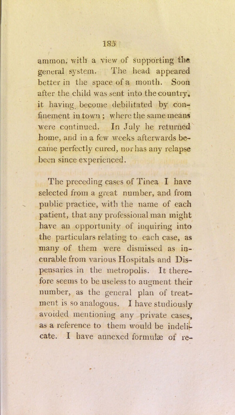 183 ammon. with a view of supporting the general system. The head appeared better in the space of a month. Soon after the child was sent into the country, it having become debilitated by con- finement in town ; where the same means were cqntinued. In July he returned home, and in a few weeks afterwards be- came perfectly cured, nor has any relapse been since experienced. The preceding cases of Tinea I have selected from a great number, and from public practice, with the name of each patient, that any professional man might have an opportunity of inquiring into the particulars relating to each case, as many of them were dismissed as in- curable from various Hospitals and Dis- pensaries in the metropolis. It there- fore seems to be useless to augment their number, as the general plan of treat- ment is so analogous. I have studiously avoided mentioning any private cases, as a reference to them would be in dedi-