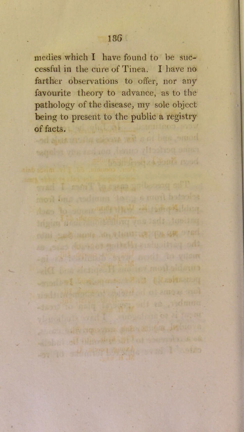 18 6 medies which I have found to be suc- cessful in the cure of Tinea. I have no farther observations to offer, nor any favourite theory to advance, as to the pathology of the disease, my sole object being to present to the public a registry of facts.