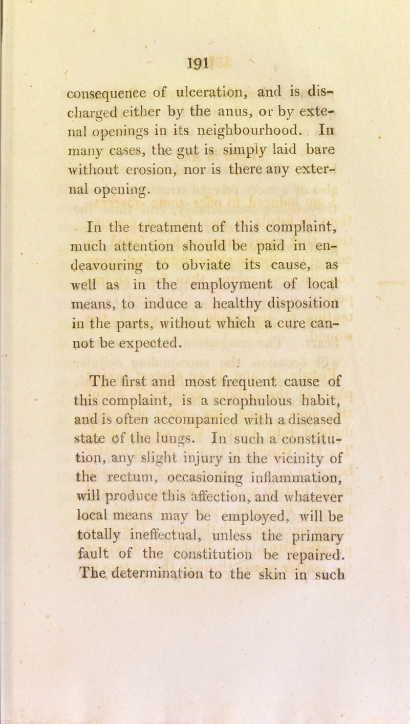 consequence of ulceration, and is dis- charged either by the anus, or by exte- nal openings in its neighbourhood. In many cases, the gut is simply laid bare without erosion, nor is there any exter- nal opening. In the treatment of this complaint, much attention should be paid in en- deavouring to obviate its cause, as well as in the employment of local means, to induce a healthy disposition in the parts, without which a cure can- not be expected. The first and most frequent cause of this complaint, is a scrophulous habit, and is often accompanied with a diseased state of the lungs. In such a constitu- tion, any slight injury in the vicinity of the rectum, occasioning inflammation, will produce this affection, and whatever local means may be employed, will be totally ineffectual, unless the primary fault of the constitution be repaired. The determination to the skin in such