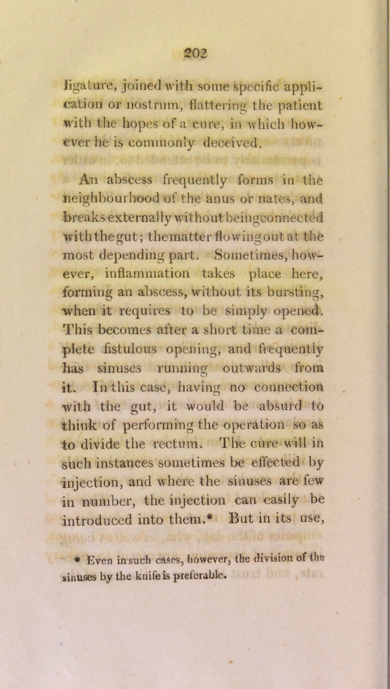 ligature, joined with some specific appli- cation or nostrum, flattering the patient with the hopes of a cure, in which how- ever lie is commonly deceived. An abscess frequently forms in the neighbourhood of the anus or nates, and breaks externally without beingconnected withthegut; thematter flowingout at the most depending part. Sometimes, how- ever, inflammation takes place here, forming an abscess, without its bursting, when it requires to be simply opened. This becomes after a short time a com- plete fistulous opening, and frequently has sinuses running outwards from it. In this case, having no connection with the gut, it would be absurd to think of performing the operation so as to divide the rectum. The cure will in such instances sometimes be effected by injection, and where the sinuses are few in number, the injection can easily be introduced into them.* But in its use, * Even in such cases, however, the division of the sinuses by the knife is preferable.
