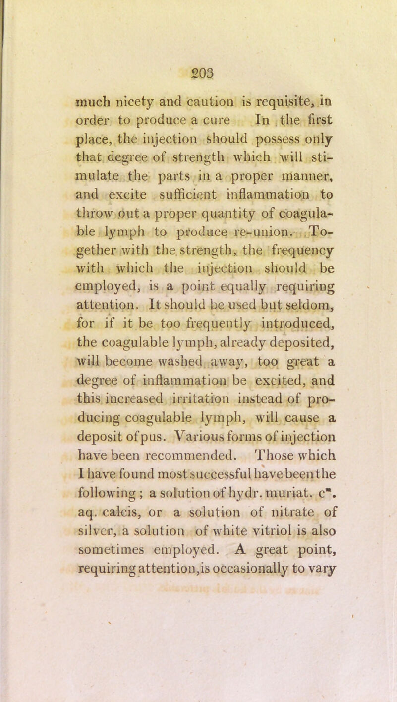 much nicety and caution is requisite, in order to produce a cure In the first place, the injection should possess only that degree of strength which will sti- mulate the parts in a proper manner, and excite sufficient inflammation to throw out a proper quantity of coagula- ble lymph to produce re-union. To- gether with the strength, the frequency with which the injection should be employed, is a point equally requiring attention. It should be used but seldom, i for if it be too frequently introduced, the coagulable lymph, already deposited, will become washed away, too great a degree of inflammation be excited, and this increased irritation instead of pro- ducing coagulable lymph, will cause a deposit of pus. Various forms of injection have been recommended. Those which % I have found most successful have been the following ; a solution of hydr. muriat. c“. aq. calcis, or a solution of nitrate of silver, a solution of white vitriol is also sometimes employed. A great point, requiring attention,is occasionally to vary