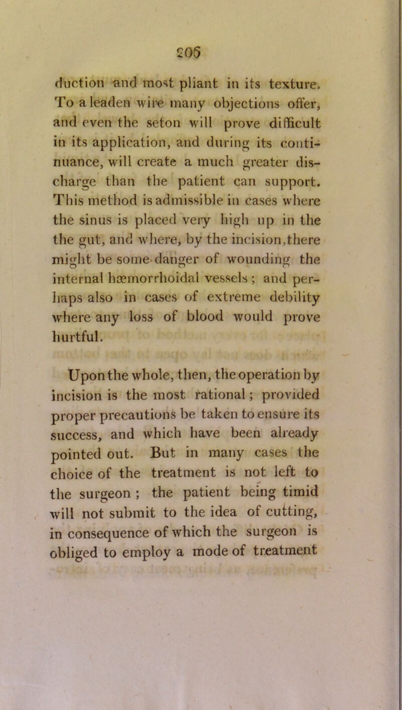 £06 (faction and most pliant in its texture. To a leaden wire many objections offer, and even the seton will prove difficult in its application, and during its conti- nuance, will create a much greater dis- charge than the patient can support. This method is admissible in cases where the sinus is placed very high up in the the gut, and where, by the incision,there might be some danger of wounding the internal hcemorrhoidal vessels ; and per- haps also in cases of extreme debility where any loss of blood would prove hurtful. Upon the whole, then, the operation by incision is the most rational; provided proper precautions be taken to ensure its success, and which have been already pointed out. But in many cases the choice of the treatment is not left to the surgeon ; the patient being timid will not submit to the idea of cutting, in consequence of which the surgeon is obliged to employ a mode of treatment