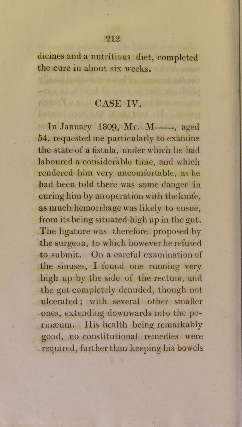 dicines and a nutritious diet, completed the cure in about six weeks. CASE IV. In January 1809, Mr. M , aged 54, requested me particularly to examine the state of a fistula, under which he had laboured a considerable time, and which rendered him very uncomfortable, as he had been told there was some danger in curing him by an operation with the knife, as much hemorrhage was likelv to ensue, from its being situated high up in the gut. The ligature was therefore proposed by the surgeon, to which however he refused to submit. On a careful examination of the sinuses, I found one running very high up by the side of the rectum, and the gut completely denuded, though not ulcerated; with several other smaller ones, extending downwards into the pe- rinaeum. His health being remarkably good, no constitutional remedies were required, further than keeping his bowels