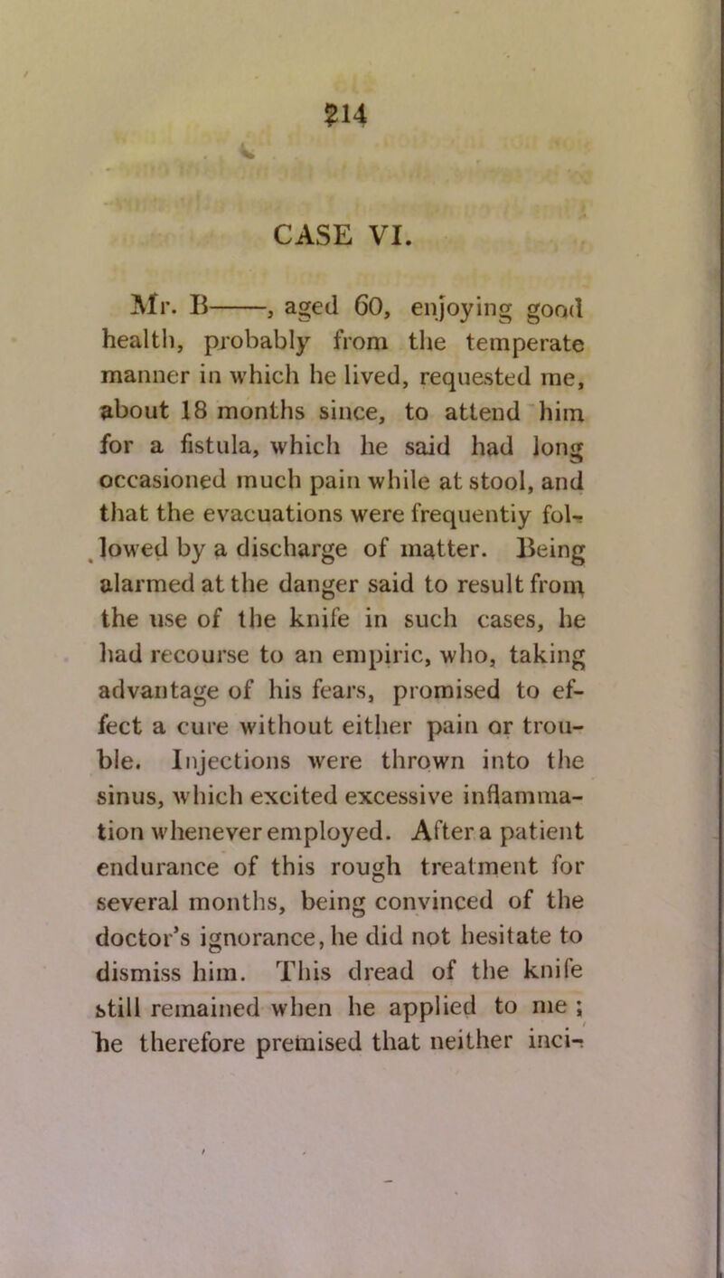 ?14 CASE VI. Mr. B , aged 60, enjoying good health, probably from the temperate manner in which he lived, requested me, about 18 months since, to attend him for a fistula, which he said had lon<j occasioned much pain while at stool, and that the evacuations were frequentiy fol- lowed by a discharge of matter. Being alarmed at the danger said to result from the use of the knife in such cases, he had recourse to an empiric, who, taking advantage of his fears, promised to ef- fect a cure without either pain or trou- ble. Injections were thrown into the sinus, which excited excessive inflamma- tion whenever employed. After a patient endurance of this rough treatment for several months, being convinced of the doctor’s ignorance, he did not hesitate to dismiss him. This dread of the knile still remained when he applied to me ; he therefore premised that neither inci-