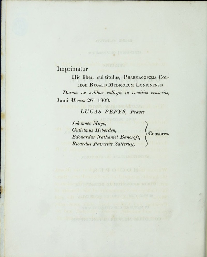 Imprimatur Hic liber, cui titulus, Pharmacopceia Col- legii Regalis Medicorum Londinensis. Datum ex aedibus collegii in comitiis censoriis, Junii Mensis 26to 1809. LUCAS PEPYS, Prceses. Joliannes Mayo, Gulielmus Heberden, Edouardus Nathaniel Rancroft, Ricardus Patricius Satterley, Censores.
