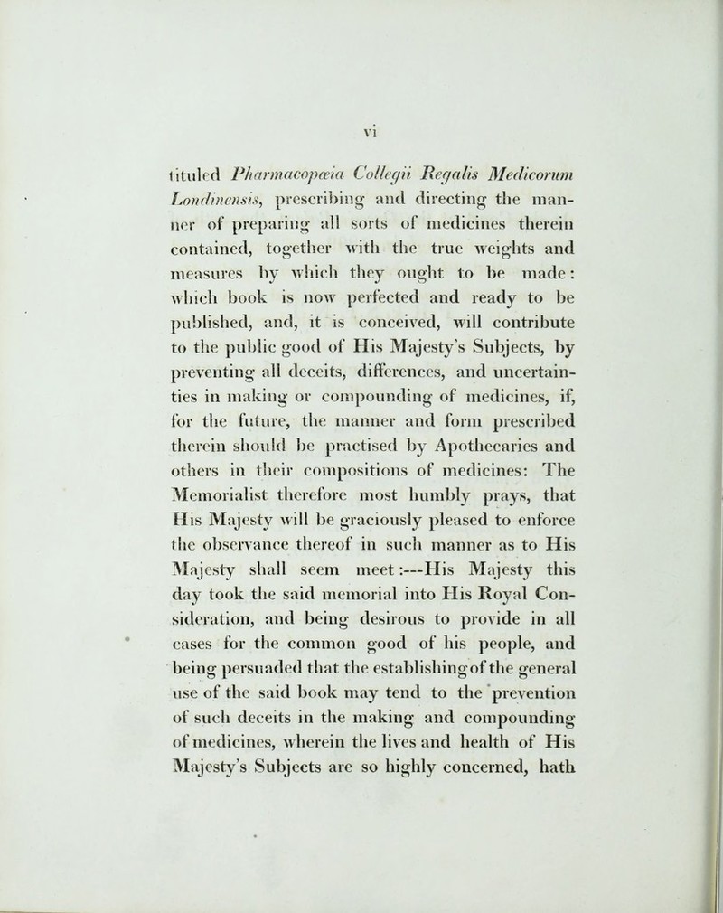 tituled Pharmacopceia Collegii Regalis Medicorum Londinensis, prescribing and directing the ni an- ner of preparing ali sorts of medicines therein contained, together with the true weights and measures by which they ought to be made: which book is now perfected and ready to be published, and, it is conceived, will contribute to the public good of His Majestys Subjects, by preventing ali deceits, differences, and uncertain- ties in niaking or conipounding of medicines, if, for the future, the manner and form prescribed therein should be practised by Apothecaries and others in their compositions of medicines: The Memorialist therefore most humbly prays, that H is Majesty will be graciously pleased to enforce the observance thereof in such manner as to H is Majesty shall seem meet:—His Majesty this day took the said memorial into His Royal Con- sideration, and being desirous to provide in ali cases for the common good of his people, and being persuaded that the establishingof the general use of the said book may tend to the prevention of such deceits in the niaking and compounding of medicines, wherein the lives and health of His Majesty s Subjects are so highly concerned, hath