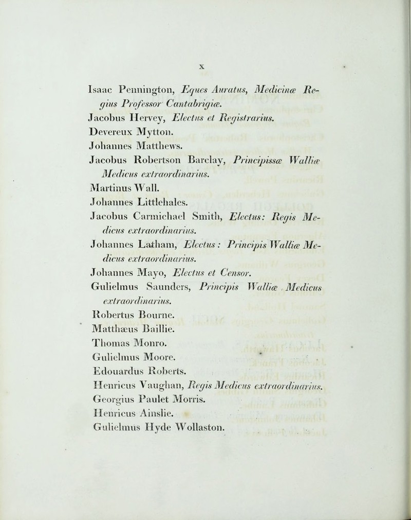 Isaac Pennington, Eques Auratus, Medicina; Re- gius Professor Cantabrigice. Jacobus Hervey, Electus et Regisfrarius. Devereux Mytton. Johannes Matthews. Jacobus Robertson Barclay, Principissce Wallue Medicus extraordin arius. Martinus Wall. Johannes Littlehales. Jacobus Carmichael Smith, Electus: Regis Me- dicus extraordinarius. Johannes Latham, Electus: Principis W allice Me- dicus extraordin ciri us. Johannes Mayo, Electus et Censor. Gulielmus Saunders, Principis WciIlice Medicus extraordinarius. Robertus Bourne. Matthaeus Baillie. Thomas Monro. Gulielmus Moore. Edouardus Roberts. Hernicus Vaughan, Regis Medicus extraordinarius. Georgius Paulet Morris. H enricus Ainslie. Gulielmus Hyde Wollaston.