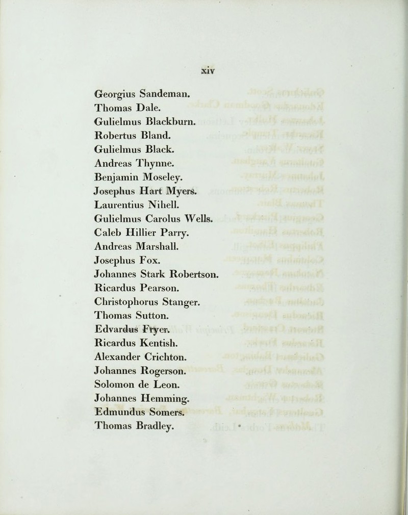 Georgius Sandeman. Thomas Dale. Gulielmus Blackburn. Robertus Bland. Gulielmus Black. Andreas Thynne. Benjamin Moseley. Josephus Hart Myers. Laurentius Nihell. Gulielmus Carolus Wells. Caleb Hillier Parry. Andreas Marshall. Josephus Fox. Johannes Stark Robertson. Ricardus Pearson. Christophorus Stanger. Thomas Sutton. Edvardus Fryer* Ricardus Kentish. Alexander Crichton. Johannes Rogerson. Solomon de Leon. Johannes Hemming. Edmundus Somers. Thomas Bradley.