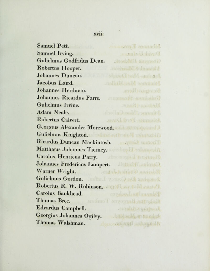 Samuel Pett. Samuel Irving. Gulielmus Godfridus Dean. Robertus Hooper. Johannes Duncan. Jaeobus Laird. Johannes Herdman. Johannes Ricardus Farre. Gulielmus Irvine. Adam Neale. Robertus Calvert. Georgius Alexander Morewood. Gulielmus Knighton. Ricardus Duncan Mackintosh. Matthaeus Johannes Tierney. Carolus Henricus Parry. Johannes Fredericus Lampert. Warner Wriplit. Gulielmus Gordon. Robertus R. W. Robinson. Carolus Bankhead. Thomas Bree. Edvardus Campbell. Georgius Johannes Ogilvy. Thomas Walshman.