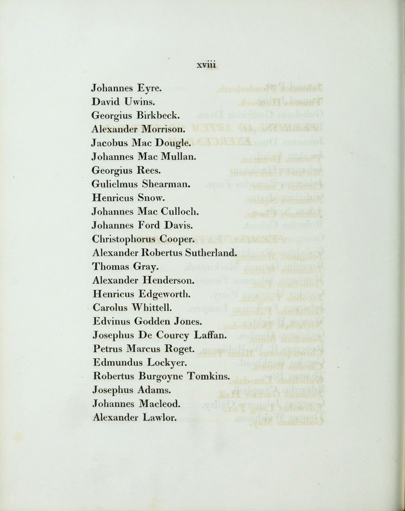 Johannes Eyre. David Uwins. Georgius Birkbeck. Alexander Morrison. Jacobus Mac Dougle. Johannes Mac Mullan. Georgius Rees. Gulielmus Shearman. Henricus Snow. Johannes Mac Culloch. Johannes Ford Davis. Christophorus Cooper. Alexander Robertus Sutherland. Thomas Gray. Alexander Henderson. Henricus Edgeworth. Carolus Whittell. Edvinus Godden Jones. Josephus De Courcy Laffan. Petrus Marcus Roget. Edmundus Lockyer. Robertus Burgoyne Tomkins. Josephus Adams. Johannes Macleod. Alexander Lawlor.