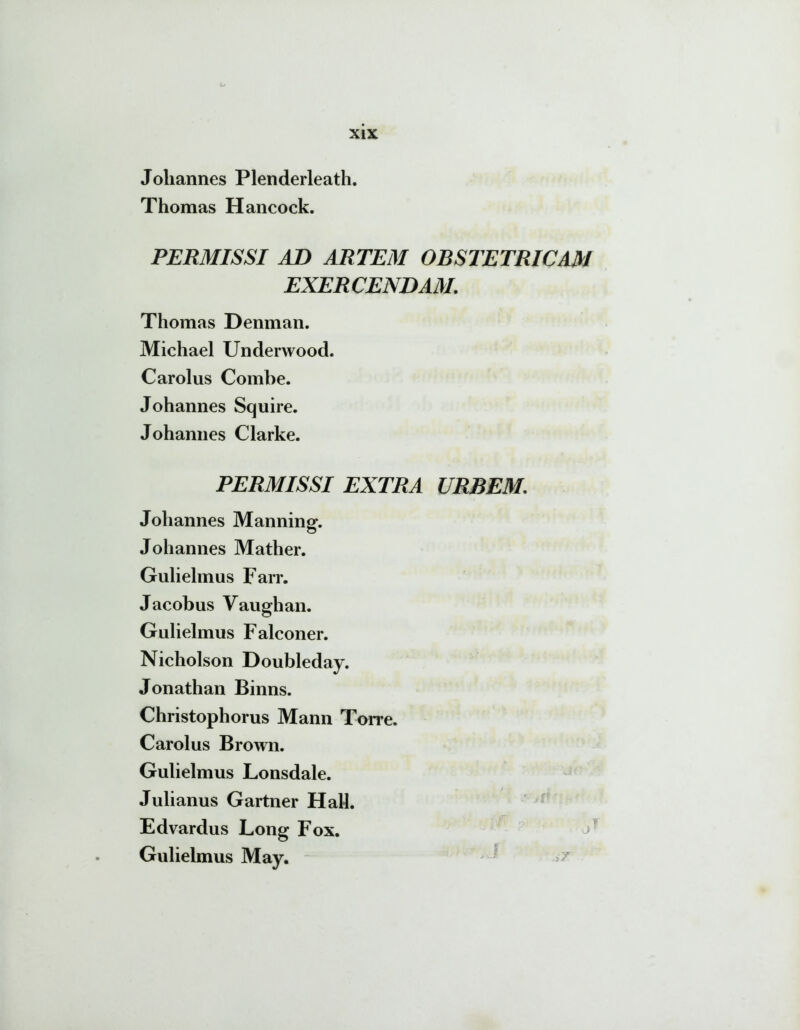 Joliannes Plenderleath. Thomas Hancock. PERMISSI AD ARTEM OBSTETRICAM EXERCENDAM. Thomas Denman. Michael Underwood. Carolus Combe. Johannes Squire. Johannes Clarke. PERMISSI EXTRA Johannes Manning. Johannes Mather. Gulielmus Farr. Jacobus Vaughan. Gulielmus Falconer. Nicholson Doubleday. Jonathan Binns. Christophorus Mann Torre. Carolus Brown. Gulielmus Lonsdale. Julianus Gartner Hali. Edvardus Long Fox. Gulielmus May. URBEM; j