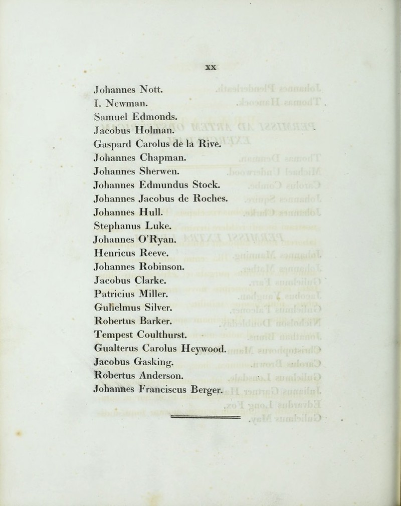 Johannes Nott. I. Newman. Samuel Edmonds. Jacobus Holman. Gaspard Carolus de la Rive. Johannes Chapman. Johannes Sherwen. Johannes Edmundus Stock. Johannes Jacobus de Roches. Johannes Hull. Stephanus Luke. Johannes ORyan. Henricus Reeve. Johannes Robinson. Jacobus Clarke. Patricius Miller. Gulielmus Silver. Robertus Barker. Tempest Coulthurst. Gualterus Carolus Heywood. Jacobus Gasking. Robertus Anderson. Johannes Franciscus Berger.