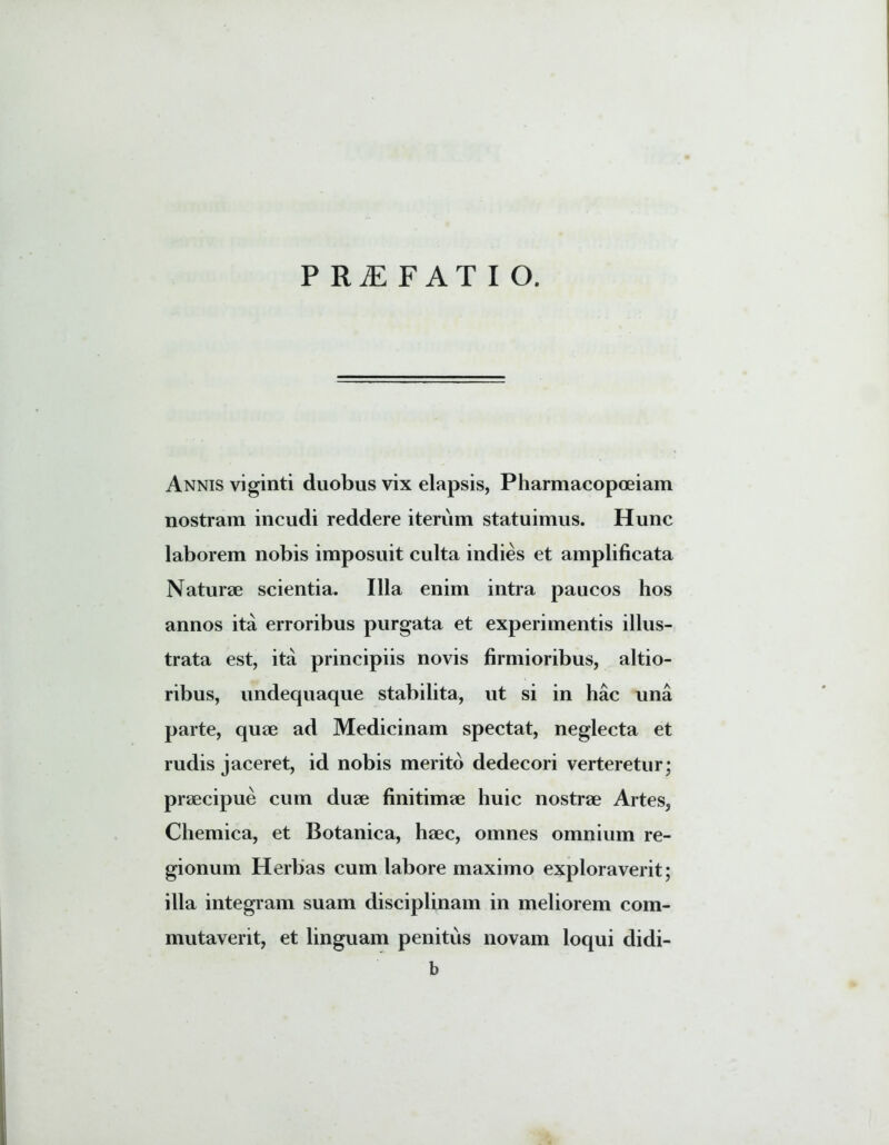 PRAEFATIO. Annis viginti duobus vix elapsis, Pharmacopoeiam nostram incudi reddere iterum statuimus. Hunc laborem nobis imposuit culta indies et amplificata Naturae scientia. Illa enim intra paucos hos annos ita erroribus purgata et experimentis illus- trata est, ita principiis novis firmioribus, altio- ribus, undequaque stabilita, ut si in hac una parte, quae ad Medicinam spectat, neglecta et rudis jaceret, id nobis merito dedecori verteretur; praecipue cum duae finitimae huic nostrae Artes, Chemica, et Botanica, haec, omnes omnium re- gionum Herbas cum labore maximo exploraverit; illa integram suam disciplinam in meliorem com- mutaverit, et linguam penitus novam loqui didi- b