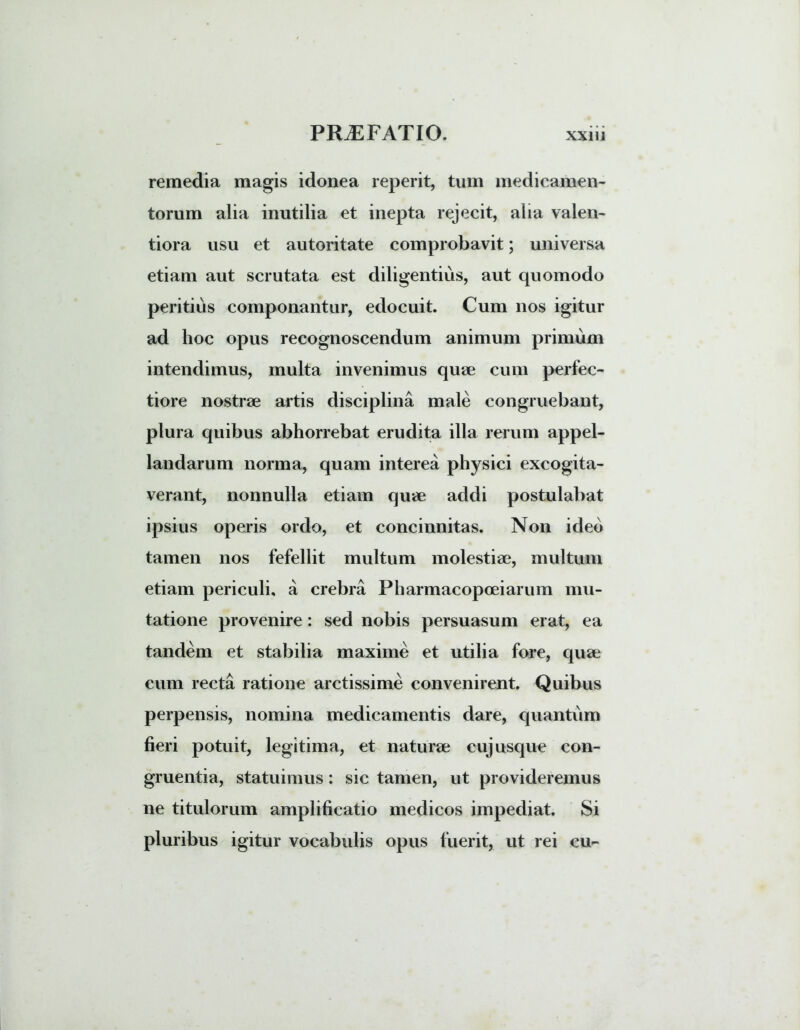 remedia magis idonea reperit, tum medicamen- torum alia inutilia et inepta rejecit, alia valen- tiora usu et autoritate comprobavit; universa etiam aut scrutata est diligentius, aut quomodo peritius componantur, edocuit. Cum nos igitur ad hoc opus recognoscendum animum primum intendimus, multa invenimus quae cum perfec- tiore nostrae artis disciplina male congruebant, plura quibus abhorrebat erudita illa rerum appel- landarum norma, quam interea physici excogita- verant, nonnulla etiam quae addi postulabat ipsius operis ordo, et concinnitas. Non ideo tamen nos fefellit multum molestiae, multum etiam periculi, a crebra Pharmacopoeiarum mu- tatione provenire: sed nobis persuasum erat, ea tandem et stabilia maxime et utilia fore, quae cum recta ratione arctissime convenirent. Quibus perpensis, nomina medicamentis dare, quantum fieri potuit, legitima, et naturae cujusque con- gruentia, statuimus: sic tamen, ut provideremus ne titulorum amplificatio medicos impediat. Si pluribus igitur vocabulis opus fuerit, ut rei cu^