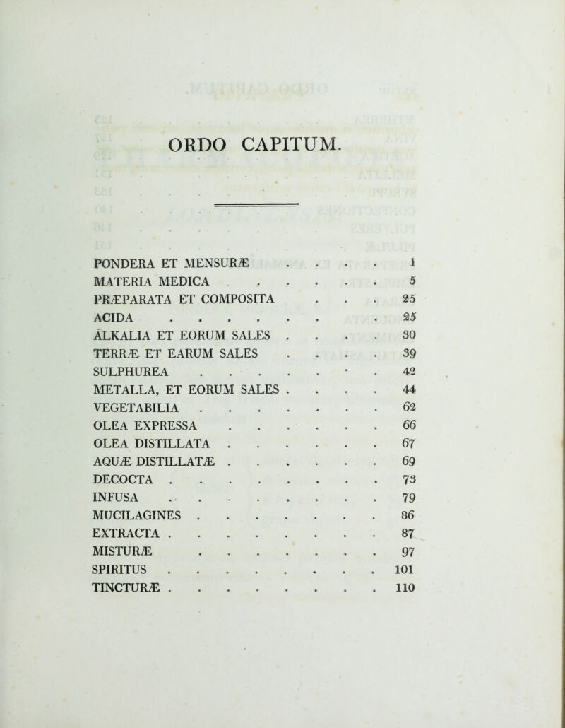 ORDO CAPITUM PONDERA ET MENSURAE 1 MATERIA MEDICA 5 PRAEPARATA ET COMPOSITA 25 ACIDA .... 25 ALKALIA ET EORUM SALES 30 TERR.E ET EARUM SALES 39 SULPHUREA . . . 42 METALLA, ET EORUM SALES 44 VEGETABILIA . 62 OLEA EXPRESSA 66 OLEA DISTILLATA . 67 AQUjE DISTILLATiE . 69 DECOCTA .... 73 INFUSA . 79 MUCILAGINES . 86 EXTRACTA .... 87 MISTURAE 97 SPIRITUS .... 101 TINCTURAE .... • 110