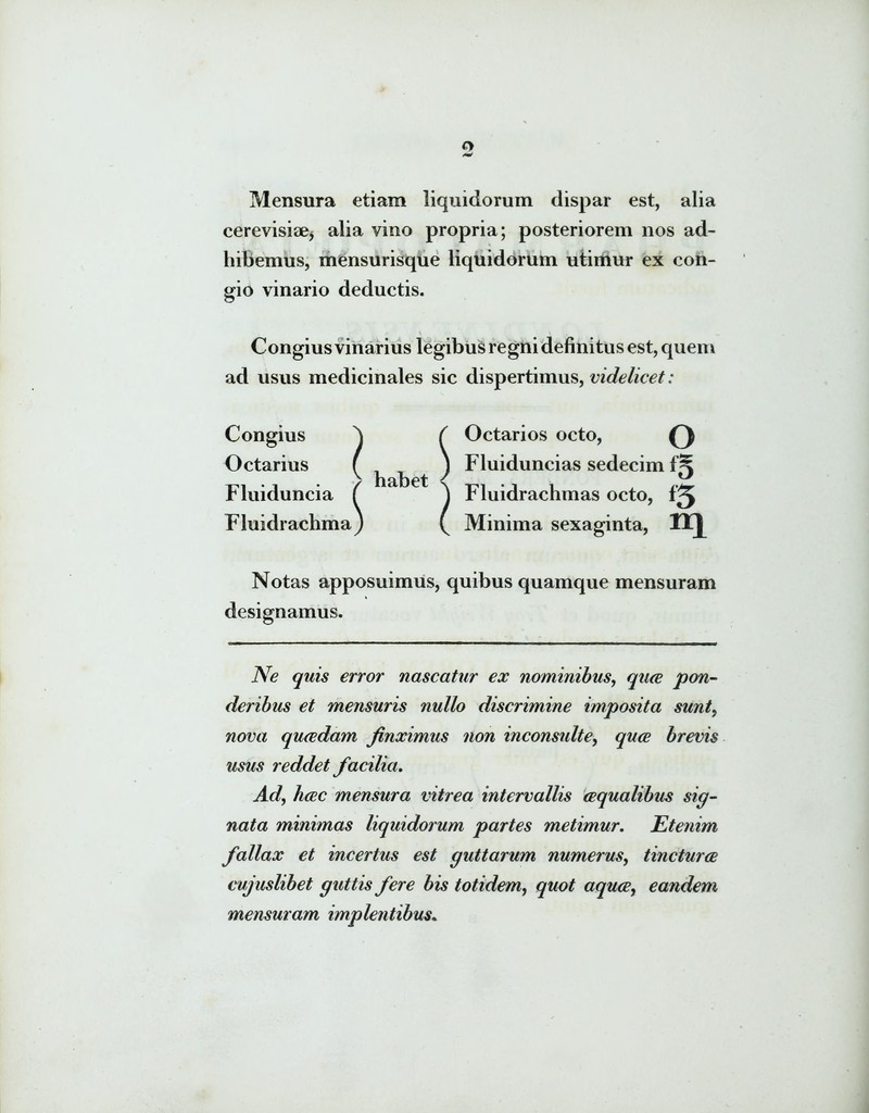 o Mensura etiam liquidorum dispar est, alia cerevisiae* alia vino propria; posteriorem nos ad- hibemus, mensurisque liquidorum utimur ex con- gio vinario deductis. Congius vinarius legibus regni definitus est, quem ad usus medicinales sic dispertimus, videlicet: Congius Octarius Fluiduncia Fluidrachma Octarios octo, O Fluiduncias sedecim iK Fluidrachmas octo, ‘3 Minima sexaginta, Notas apposuimus, quibus quamque mensuram designamus. Ne quis error nascatur ex nominibus, qua pon- deribus et mensuris nullo discrimine imposita sunt, nova quadam finximus non inconsulte, quce brevis usus reddet facilia. Ad, hcec mensura vitrea intervallis aqualibus sig- nata minimas liquidorum partes metimur. Etenim fallax et incertus est guttarum numerus, tinctura cujuslibet guttis fere bis totidem, quot aqua, eandem mensuram implentibus.