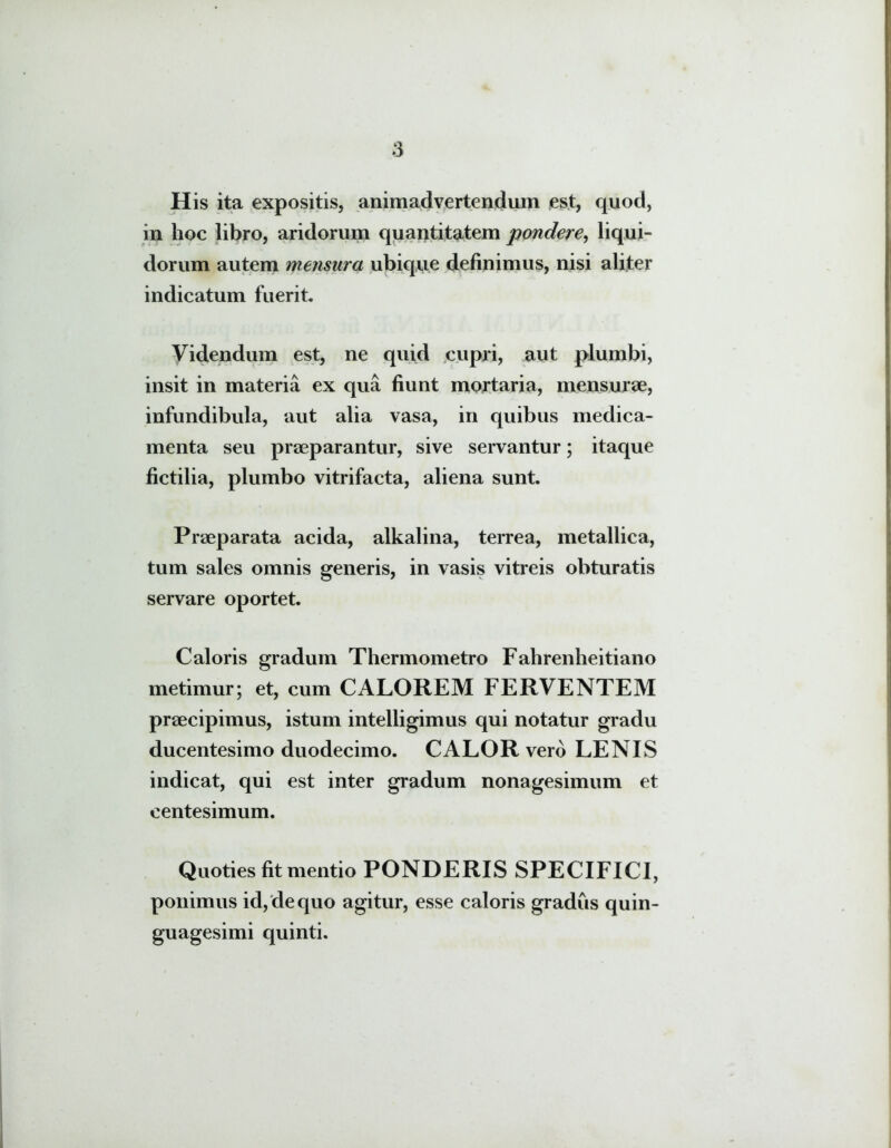 His ita expositis, animadvertendum est, quod, in hoc libro, aridorum quantitatem pondere, liqui- dorum autem mensura ubique definimus, nisi aliter indicatum fuerit. Videndum est, ne quid cupri, aut plumbi, insit in materia ex qua fiunt mortaria, mensurae, infundibula, aut alia vasa, in quibus medica- menta seu praeparantur, sive servantur; itaque fictilia, plumbo vitrifacta, aliena sunt. Praeparata acida, alkalina, terrea, metallica, tum sales omnis generis, in vasis vitreis obturatis servare oportet. Caloris gradum Thermometro Fahrenheitiano metimur; et, cum CALOREM FERVENTEM praecipimus, istum intelligimus qui notatur gradu ducentesimo duodecimo. CALOR vero LENIS indicat, qui est inter gradum nonagesimum et centesimum. Quoties fit mentio PONDERIS SPECIFICI, ponimus id, de quo agitur, esse caloris gradus quin- guagesimi quinti.