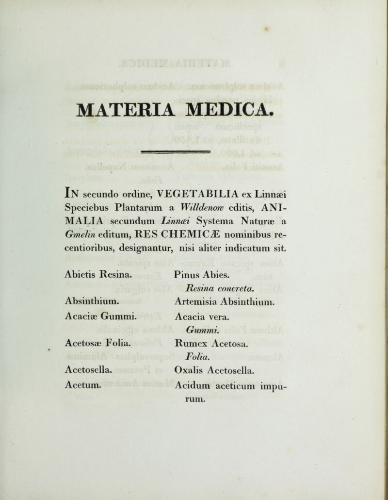 MATERIA MEDICA. In secundo ordine, VEGETABILIA ex Linnaei Speciebus Plantarum a Willdenow editis, ANI- MALIA secundum Finncei Systema Naturae a Gmelin editum, RES CHEMICAL nominibus re- centioribus, designantur, nisi aliter indicatum sit. Abietis Resina. Absinthium. Acaciae Gummi. Acetosae Folia. Acetosella. Acetum. Pinus Abies. Resina concreta. Artemisia Absinthium. Acacia vera. Gummi. Rumex Acetosa. Folia. Oxalis Acetosella. Acidum aceticum impu- rum.