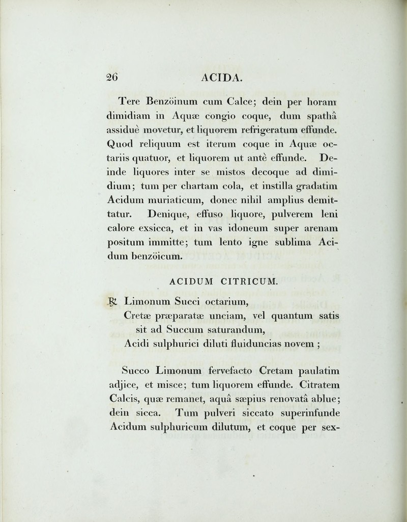 Tere Benzoinum cum Calce; dein per horam dimidiam in Aquae congio coque, dum spatha assidue movetur, et liquorem refrigeratum effunde. Quod reliquum est iterum coque in Aquae oc- tariis quatuor, et liquorem ut ante effunde. De- inde liquores inter se mistos decoque ad dimi- dium ; tum per chartam cola, et instilla gradatim Acidum muriaticum, donec nihil amplius demit- tatur. Denique, effuso liquore, pulverem leni calore exsicca, et in vas idoneum super arenam positum immitte; tum lento igne sublima Aci- dum benzoicum. ACIDUM CITRICUM. Limonum Succi octarium, Cretae praeparatae unciam, vel quantum satis sit ad Succum saturandum, Acidi sulphurici diluti fluiduncias novem ; Succo Limonum fervefacto Cretam paulatim adjice, et misce; tum liquorem effunde. Citratem Calcis, quae remanet, aqua saepius renovata ablue; dein sicca. Tum pulveri siccato superinfunde Acidum sulphuricum dilutum, et coque per sex-