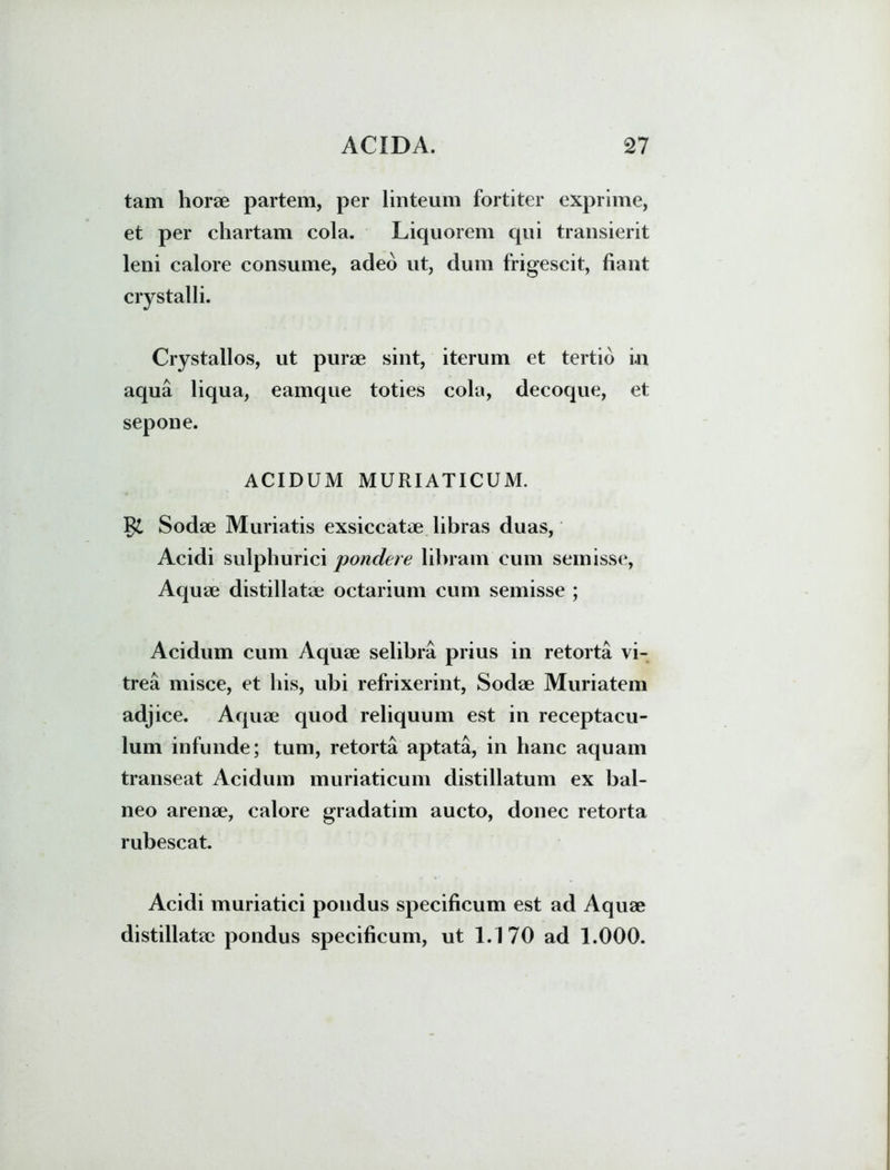 tam horae partem, per linteum fortiter exprime, et per chartam cola. Liquorem qui transierit leni calore consume, adeo ut, dum frigescit, fiant crystalli. Crystallos, ut purae sint, iterum et tertio i.n aqua liqua, eamque toties cola, decoque, et sepone. ACIDUM MURIATICUM. Sodae Muriatis exsiccatae libras duas, Acidi sulphurici pondere libram cum seinisse, Aquae distillatae octarium cum semisse ; Acidum cum Aquae selibra prius in retorta vi- trea misce, et his, ubi refrixerint, Sodae Muriatem adjice. Aquae quod reliquum est in receptacu- lum infunde; tum, retorta aptata, in hanc aquam transeat Acidum muriaticum distillatum ex bal- neo arenae, calore gradatim aucto, donec retorta rubescat. Acidi muriatici pondus specificum est ad Aquae distillatae pondus specificum, ut 1.170 ad 1.000.