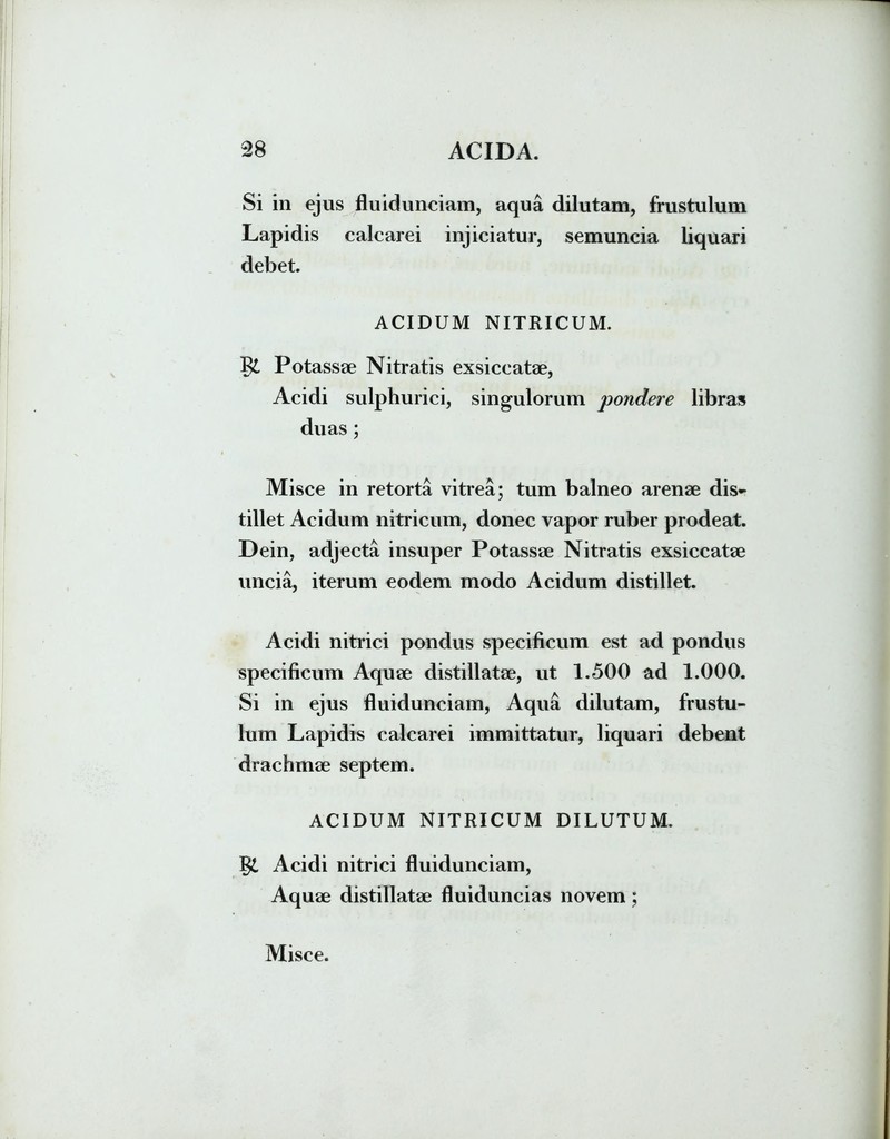 Si in ejus flu id unciam, aqua dilutam, frustulum Lapidis calcarei injiciatur, semuncia liquari debet. ACIDUM NITRICUM. Potassae Nitratis exsiccatae, Acidi sulphurici, singulorum pondere libras duas; Misce in retorta vitrea; tum balneo arenae dis- tillet Acidum nitricum, donec vapor ruber prodeat. Dein, adjecta insuper Potassae Nitratis exsiccatae uncia, iterum eodem modo Acidum distillet. Acidi nitrici pondus specificum est ad pondus specificum Aquae distillatae, ut 1.500 ad 1.000. Si in ejus fluidunciam, Aqua dilutam, frustu- lum Lapidis calcarei immittatur, liquari debent drachmae septem. ACIDUM NITRICUM DILUTUM. Acidi nitrici fluidunciam, Aquae distillatae fluiduncias novem; Misce.