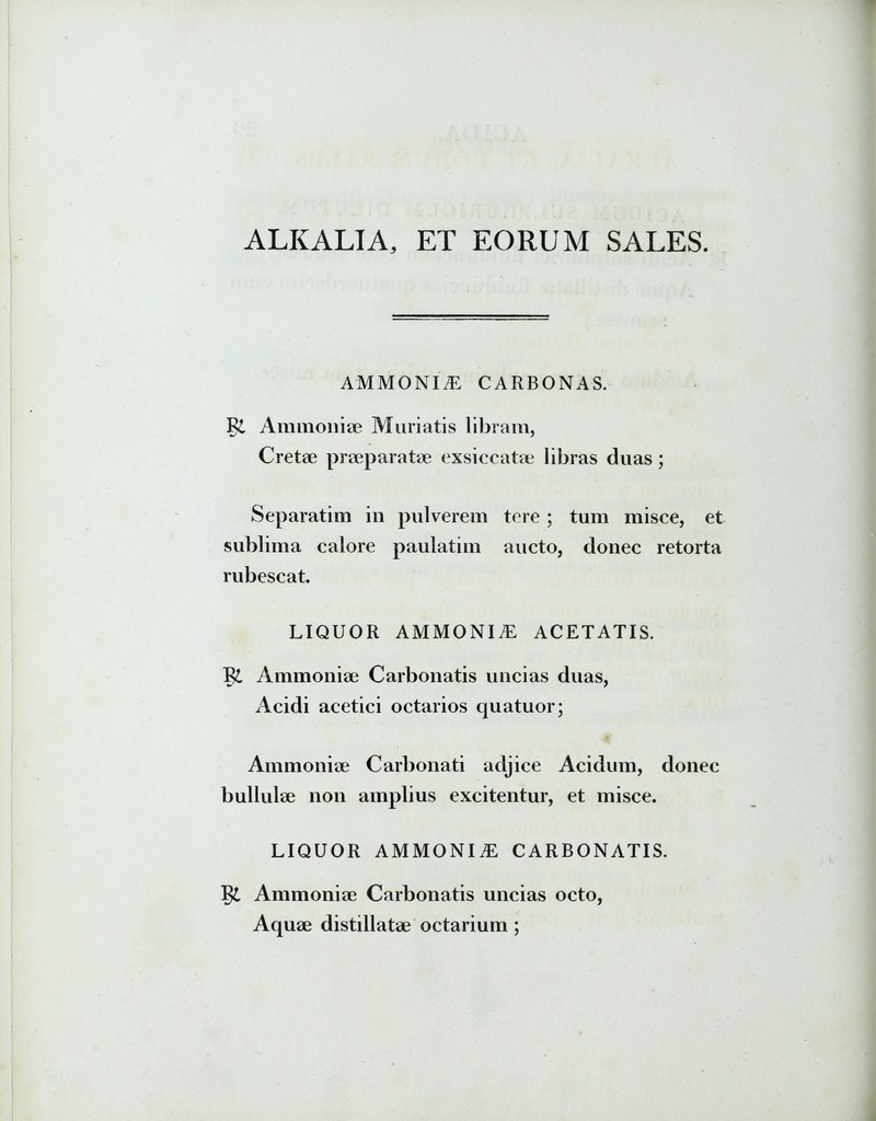 ALKALIA, ET EORUM SALES. AMMONIiE CARBONAS. Ammoniae Muriatis libram, Cretae praeparatae exsiccatae libras duas; Separatim in pulverem tere ; tum misce, et sublima calore paulatim aucto, donec retorta rubescat. LIQUOR AMMONI£ ACETATIS. I& Ammoniae Carbonatis uncias duas, Acidi acetici octarios quatuor; Ammoniae Carbonati adjice Acidum, donec bullulae non amplius excitentur, et misce. LIQUOR AMMONIAE CARBONATIS. Ammoniae Carbonatis uncias octo, Aquae distillatae octarium;