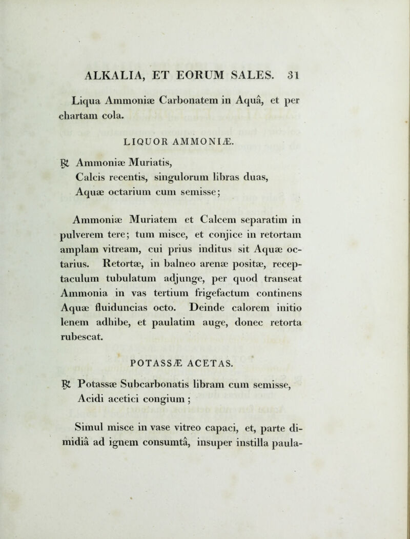 Liqua Ammoniae Carbonatem in Aqua, et per chartam cola. LIQUOR AMMONIiE. Ammoniae Muriatis, Calcis recentis, singulorum libras duas, Aquae octarium cum semisse; Ammoniae Muriatem et Calcem separatim in pulverem tere; tum misce, et conjice in retortam amplam vitream, cui prius inditus sit Aquae oc- tarius. Retortae, in balneo arenae positae, recep- taculum tubulatum adjunge, per quod transeat Ammonia in vas tertium frigefactum continens Aquae fluiduncias octo. Deinde calorem initio lenem adhibe, et paulatim auge, donec retorta rubescat. POTASSE ACETAS. Potassae Subcarbonatis libram cum semisse, Acidi acetici congium ; Simul misce in vase vitreo capaci, et, parte di- midia ad ignem consumta, insuper instilla paula-