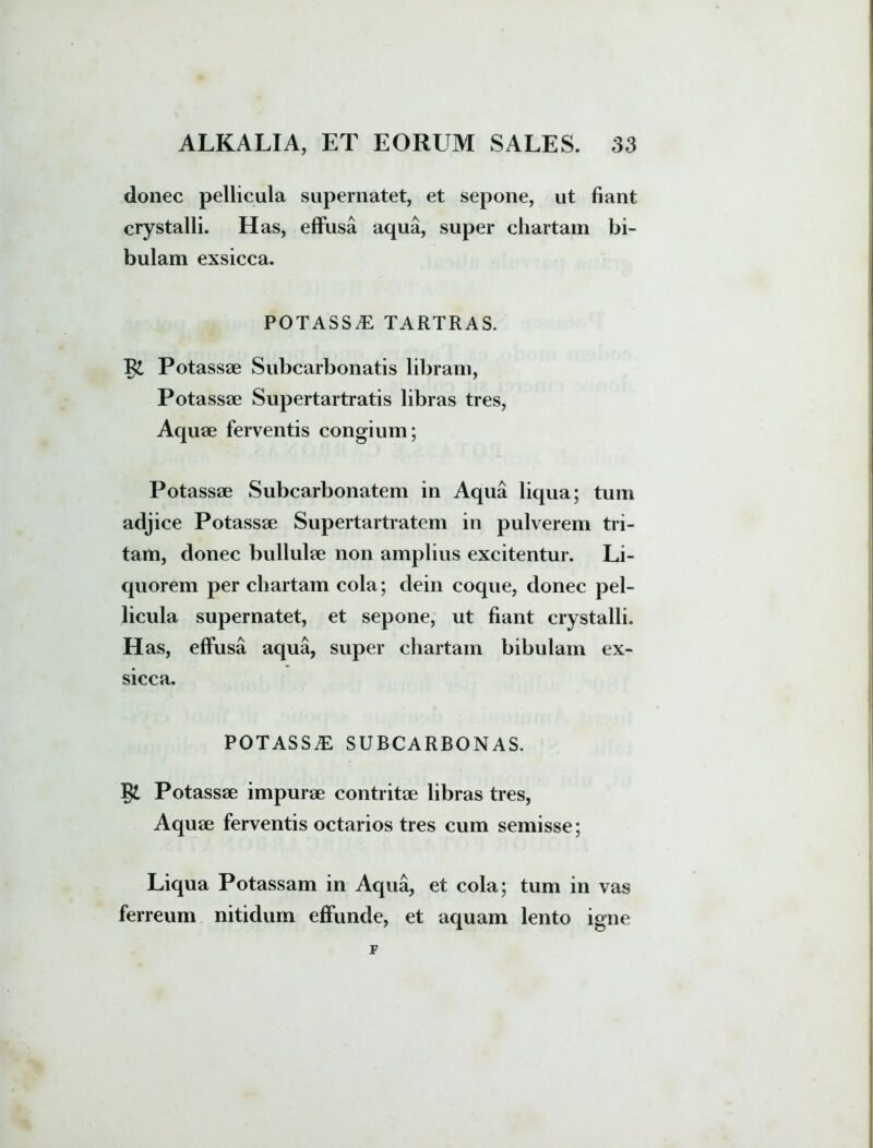 donec pellicula supernatet, et sepone, ut fiant crystalli. Has, effusa aqua, super chartam bi- bulam exsicca. POTASSE TARTRAS. Potassae Subcarbonatis libram, Potassae Supertartratis libras tres, Aquae ferventis congium; Potassae Subcarbonatem in Aqua liqua; tum adjice Potassae Supertartratem in pulverem tri- tam, donec bullulae non amplius excitentur. Li- quorem per chartam cola; dein coque, donec pel- licula supernatet, et sepone, ut fiant crystalli. H as, effusa aqua, super chartam bibulam ex- sicca. POTASSE SUBCARBONAS. §£ Potassae impurae contritae libras tres, Aquae ferventis octarios tres cum semisse; Liqua Potassam in Aqua, et cola; tum in vas ferreum nitidum effunde, et aquam lento igne