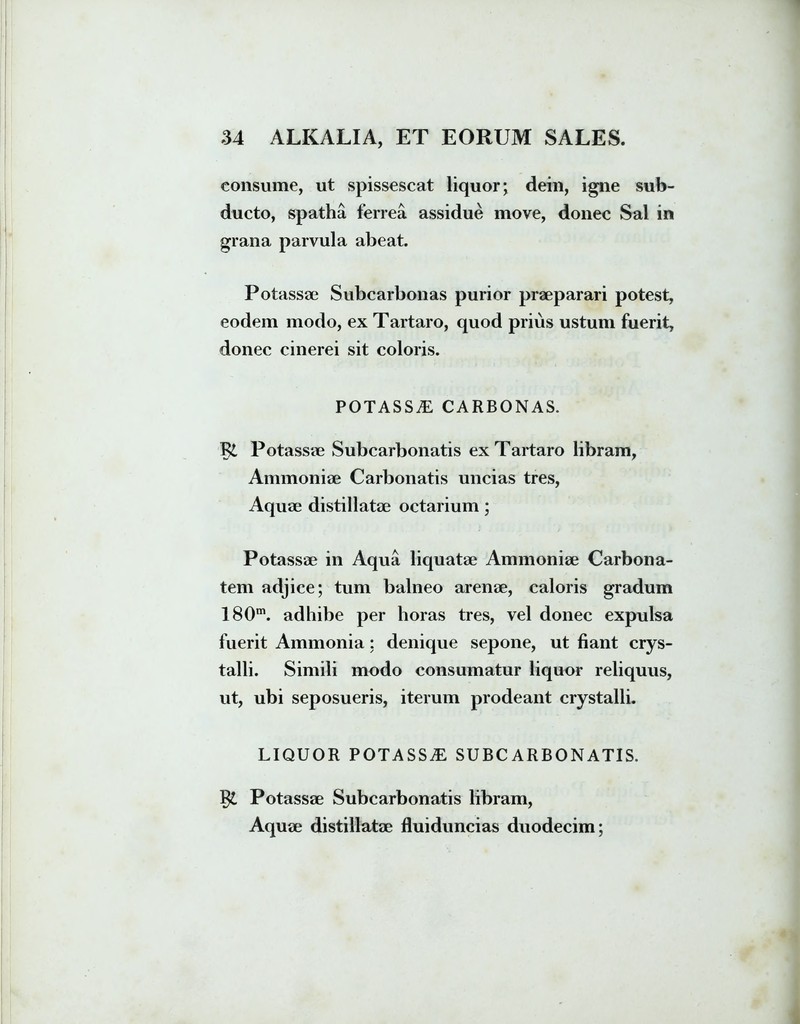 consume, ut spissescat liquor; dein, igne sub- ducto, spatha ferrea assidue move, donec Sal in grana parvula abeat. Potassae Subcarbonas purior praeparari potest, eodem modo, ex Tartaro, quod prius ustum fuerit, donec cinerei sit coloris. POTASSE CARBONAS. 1% Potassae Subcarbonatis ex Tartaro libram, Annnoniae Carbonatis uncias tres, Aquae distillatae octarium; Potassae in Aqua liquatae Ammoniae Carbona- tem adjice; tum balneo arenae, caloris gradum 180m. adhibe per horas tres, vel donec expulsa fuerit Ammonia: denique sepone, ut fiant crys- talli. Simili modo consumatur liquor reliquus, ut, ubi seposueris, iterum prodeant crystalli. LIQUOR POTASSE SUBCARBONATIS. Potassae Subcarbonatis libram, Aquae distillatae fluiduncias duodecim;