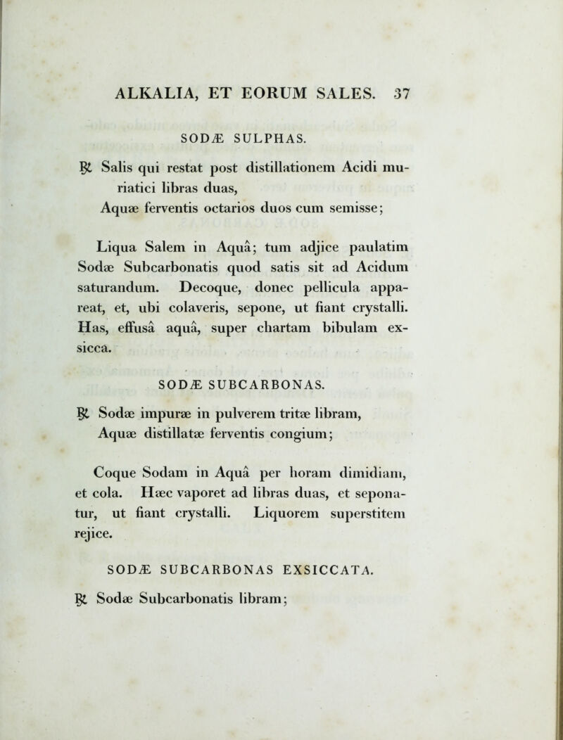 SOD.E SULPHAS. St Salis qui restat post distillationem Acidi mu- riatici libras duas, Aquae ferventis octarios duos cum semisse; Liqua Salem in Aqua; tum adjice paulatim Sodae Subcarbonatis quod satis sit ad Acidum saturandum. Decoque, donec pellicula appa- reat, et, ubi colaveris, sepone, ut fiant crystalli. H as, effusa aqua, super chartam bibulam ex- sicca. SODiE SUBCARBONAS. St Sodae impurae in pulverem tritae libram, Aquae distillatae ferventis congium; Coque Sodam in Aqua per horam dimidiam, et cola. Haec vaporet ad libras duas, et sepona- tur, ut fiant crystalli. Liquorem superstitem rejice. SODy£ SUBCARBONAS EXSICCATA. St Sodae Subcarbonatis libram;