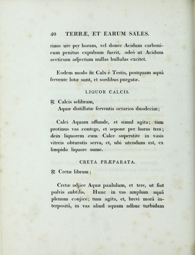 rimo ure per horam, vel donec Acidum carboni- cum penitus expulsum fuerit, adeo ut Acidum aceticum adjectum nullas bullulas excitet. Eodem modo fit Calx e Testis, postquam aqua fervente lotae sunt, et sordibus purgatae. LIQUOR CALCIS. Calcis selibram, Aquae distillatae ferventis octarios duodecim; Calci Aquam affunde, et simul agita; tum protinus vas contege, et sepone per horas tres; dein liquorem cum Calce superstite in vasis vitreis obturatis serva, et, ubi utendum est, ex limpido liquore sume. CRETA PRAEPARATA, gt Cretae libram; Cretae adjice Aquae paululum, et tere, ut fiat pulvis subtilis. Hunc in vas amplum aqua plenum conjice; tum agita, et, brevi mora in- terposita, in vas aliud aquam adhuc turbidam