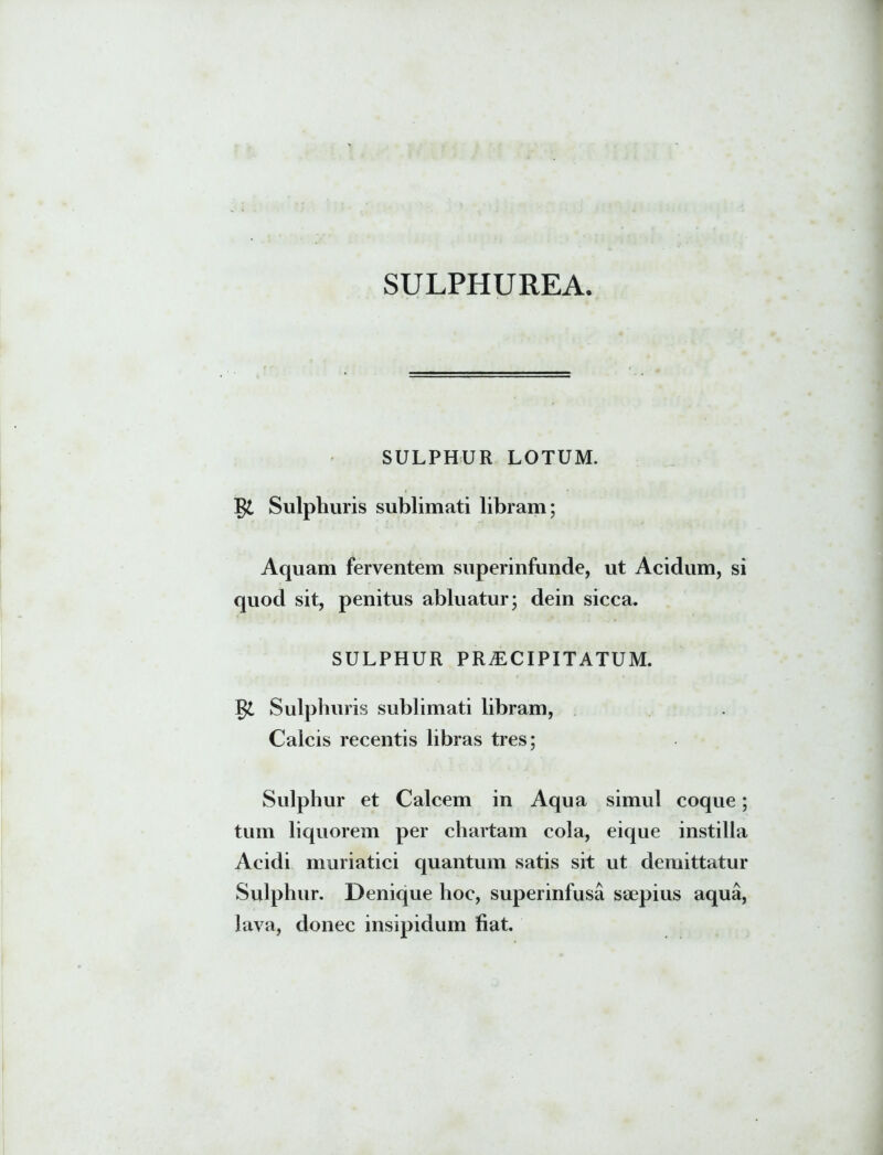 SULPHUREA. SULPHUR LOTUM. Sulphuris sublimati libram; Aquam ferventem superinfunde, ut Acidum, si quod sit, penitus abluatur; dein sicca. SULPHUR PRAECIPITATUM. §£ Sulphuris sublimati libram, Calcis recentis libras tres; Sulphur et Calcem in Aqua simul coque; tum liquorem per chartam cola, eique instilla Acidi muriatici quantum satis sit ut demittatur Sulphur. Denique hoc, superinfusa saepius aqua, lava, donec insipidum fiat.