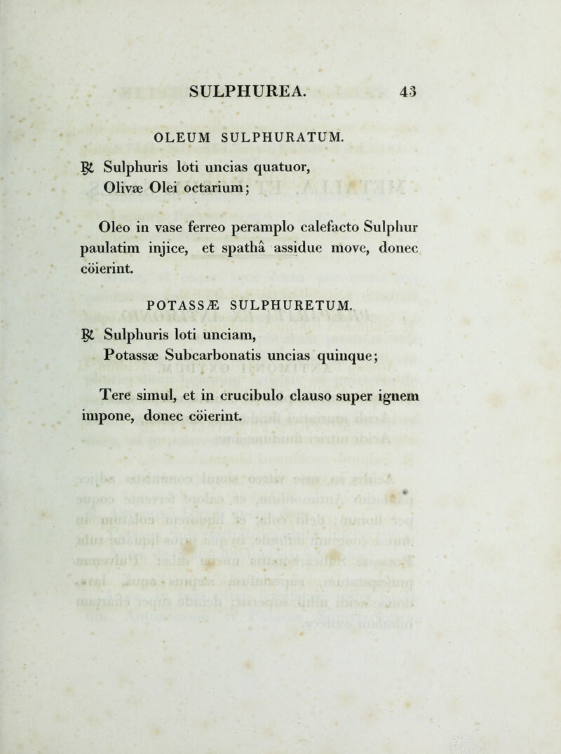 OLEUM SULPHURATUM. Sulphuris loti uncias quatuor, Olivae Olei octarium; * Oleo in vase ferreo peramplo calefacto Sulphur paulatim injice, et spatha assidue move, donec coierint. POTASSiE SULPHURETUM. Sulphuris loti unciam, Potassae Subcarbonatis uncias quinque; Tere simul, et in crucibulo clauso super ignem impone, donec coierint.
