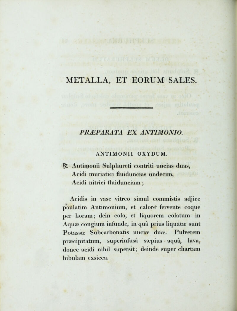 PRAEPARATA EX ANTIMONIO. ANTIMONII OXYDUM. Antimonii Sulphureti contriti uncias duas, Acidi muriatici fluiduncias undecim, Acidi nitrici fluidunciam ; Acidis in vase vitreo simul commistis adjice paulatim Antimonium, et calore fervente coque per horam; dein cola, et liquorem colatum in Aquae congium infunde, in qua prius liquatae sunt Potassae Subcarbonatis unciae duae. Pulverem praecipitatum, superinfusa saepius aqua, lava, donec acidi nihil supersit; deinde super chartam bibulam exsicca.