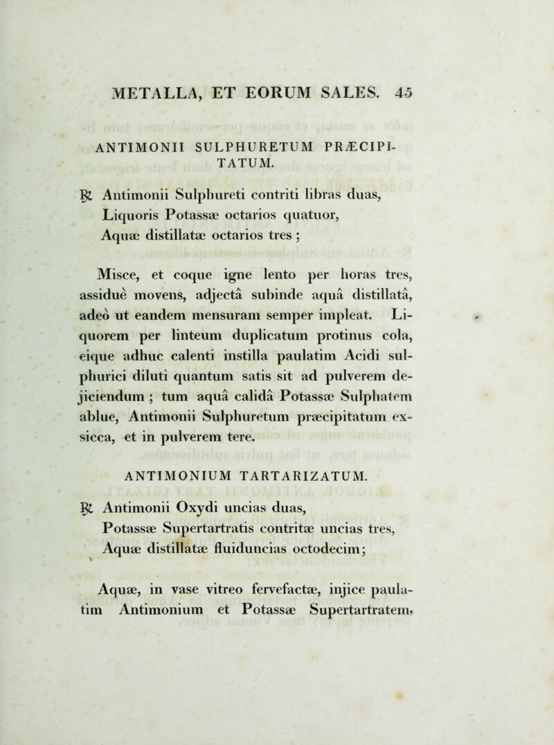 ANTIMONII SULPHURETUM PRAECIPI- TATUM. Antimonii Sulphureti contriti libras duas, Liquoris Potassae octarios quatuor, Aquae distillatae octarios tres ; Misce, et coque igne lento per horas tres, assidue movens, adjecta subinde aqua distillata, adeo ut eandem mensuram semper impleat. Li- quorem per linteum duplicatum protinus cola, eique adhuc calenti instilla paulatim Acidi sul- phurici diluti quantum satis sit ad pulverem de- jiciendum ; tum aqua calida Potassae Sulphatem ablue, Antimonii Sulphuretum praecipitatum ex- sicca, et in pulverem tere. ANTIMONIUM TARTARIZATUM. §£ Antimonii Oxydi uncias duas, Potassae Supertartratis contritae uncias tres, Aquae distillatae fluiduncias octodecim; Aquae, in vase vitreo fervefactae, injice paula- tim Antimonium et Potassae Supertartratem.