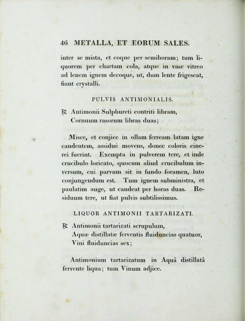 inter se mista, et coque per semihoram; tum li- quorem per chartam cola, atque in vase vitreo ad lenem ignem decoque, ut, dum lente frigescat, fiant crystalli. PULVIS ANTIMONIALIS. Antimonii Sulphureti contriti libram, Cornuum rasorum libras duas; Misce, et conjice in ollam ferream latam igne candentem, assidue movens, donec coloris cine- rei fuerint. Exempta in pulverem tere, et inde crucibulo loricato, quocum aliud crucibulum in- versum, cui parvum sit in fundo foramen, luto conjungendum est. Tum ignem subministra, et paulatim auge, ut candeat per horas duas. Re- siduum tere, ut fiat pulvis subtilissimus. LIQUOR ANTIMONII TARTARIZATI. Antimonii tartarizati scrupulum, Aquae distillatae ferventis fluiduncias quatuor, Vini fluiduncias sex; Antimonium tartarizatum in Aqua distillata fervente liqua; tum Vinum adjice.