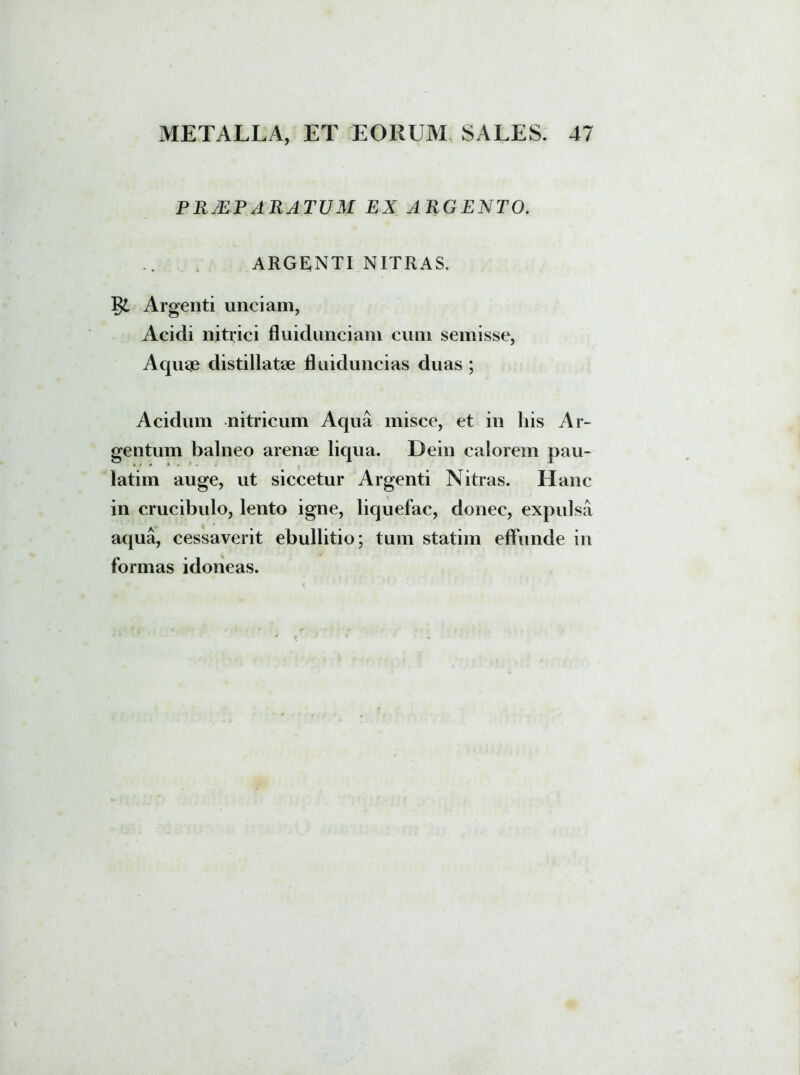 PRMPARATUM EX ARGENTO. ARGENTI NITRAS. §£ Argenti unciam, Acidi nitrici fluidunciam cum semisse, Aquae distillatae Ruiduncias duas ; Acidum nitricum Aqua misce, et in his Ar- gentum balneo arenae liqua. Dein calorem pau- latim auge, ut siccetur Argenti Nitras. Hanc in crucibulo, lento igne, liquefac, donec, expulsa aqua, cessaverit ebullitio; tum statim effunde in formas idoneas.