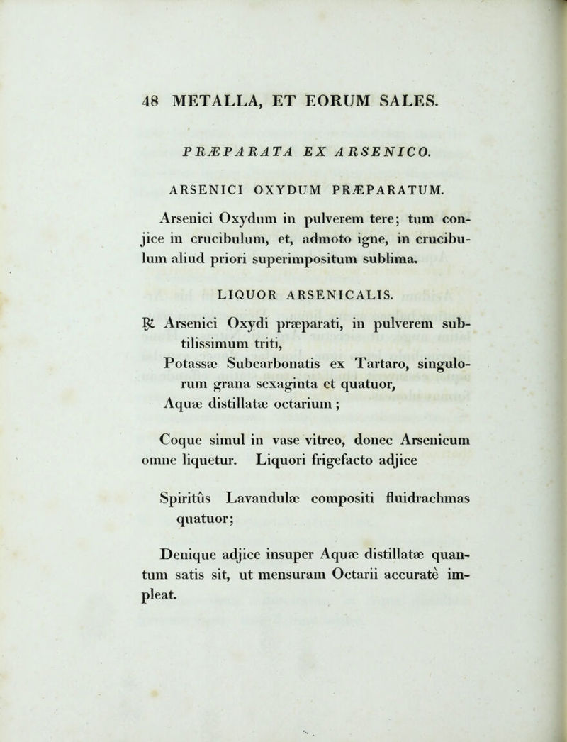 PRMRARATA EX ARSENICO. ARSENICI OXYDUM PRAEPARATUM. Arsenici Oxydum in pulverem tere; tum con- jice in crucibulum, et, admoto igne, in crucibu- lum aliud priori superimpositum sublima. LIQUOR ARSENICALIS. Arsenici Oxydi praeparati, in pulverem sub- tilissimum triti, Potassae Subcarbonatis ex Tartaro, singulo- rum grana sexaginta et quatuor. Aquae distillatae octarium ; Coque simul in vase vitreo, donec Arsenicum omne liquetur. Liquori frigefacto adjice Spiritus Lavandulae compositi fluidrachmas quatuor; Denique adjice insuper Aquae distillatae quan- tum satis sit, ut mensuram Octarii accurate im-