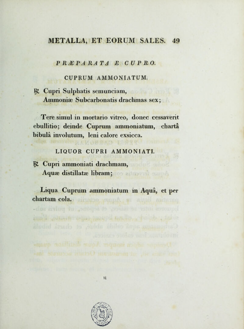 PRJEP A RATA E CUPRO. CUPRUM AMMONIATUM. Cupri Sulphatis semunciam, Ammoniae Subcarbonatis drachmas sex: s 7 Tere simul in mortario vitreo, donec cessaverit ebullitio; deinde Cuprum ammoniatum, charta bibula involutum, leni calore exsicca. LIQUOR CUPRI AMMONIATI. Cupri ammoniati drachmam, Aquae distillatae libram; Liqua Cuprum ammoniatum in Aqua, et per chartam cola. U